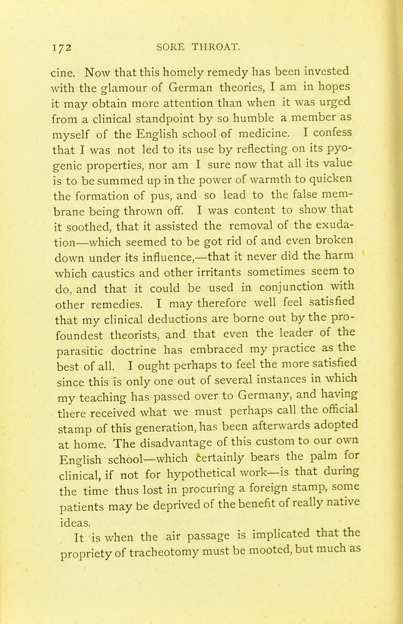 cine. Now that this homely remedy has been invested with the glamour of German theories, I am in hopes it may obtain more attention than when it was urged from a clinical standpoint by so humble a member as myself of the English school of medicine. I confess that I was not led to its use by reflecting on its pyo- genic properties, nor am I sure now that all its value is to be summed up in the power of warmth to quicken the formation of pus, and so lead to the false mem- brane being thrown off. I was content to show that it soothed, that it assisted the removal of the exuda- tion—which seemed to be got rid of and even broken down under its influence,—that it never did the harm which caustics and other irritants sometimes seem to do, and that it could be used in conjunction with other remedies. I may therefore well feel satisfied that my clinical deductions are borne out by the pro- foundest theorists, and that even the leader of the parasitic doctrine has embraced my practice as the best of all. I ought perhaps to feel the more satisfied since this is only one out of several instances in which my teaching has passed over to Germany, and having there received what we must perhaps call the official stamp of this generation, has been afterwards adopted at home. The disadvantage of this custom to our own English school—which certainly bears the palm for clinical, if not for hypothetical work—is that during the time thus lost in procuring a foreign stamp, some patients may be deprived of the benefit of really native ideas. It is when the air passage is implicated that the propriety of tracheotomy must be mooted, but much as