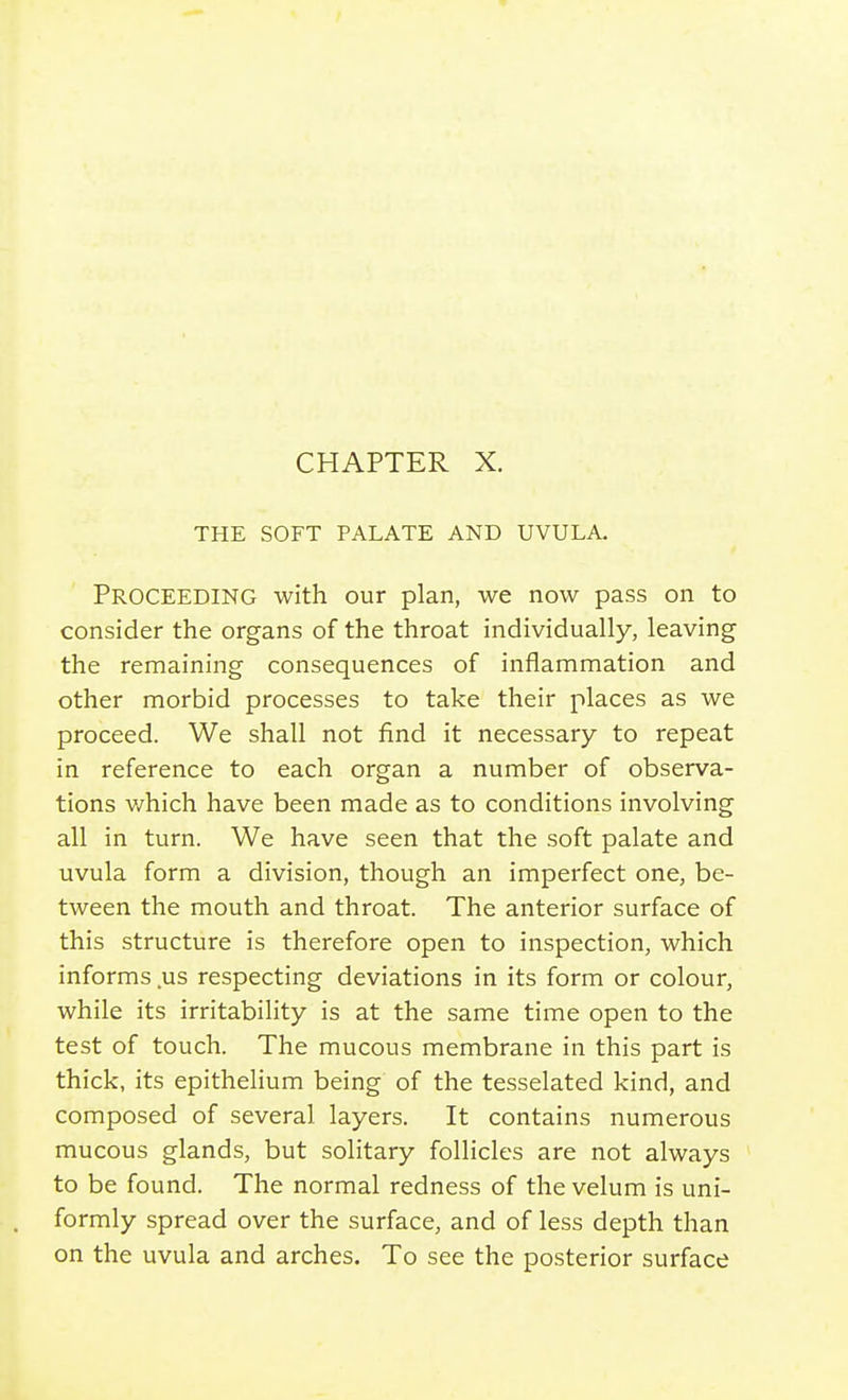 CHAPTER X. THE SOFT PALATE AND UVULA. Proceeding with our plan, we now pass on to consider the organs of the throat individually, leaving the remaining consequences of inflammation and other morbid processes to take their places as we proceed. We shall not find it necessary to repeat in reference to each organ a number of observa- tions which have been made as to conditions involving all in turn. We have seen that the soft palate and uvula form a division, though an imperfect one, be- tween the mouth and throat. The anterior surface of this structure is therefore open to inspection, which informs .us respecting deviations in its form or colour, while its irritability is at the same time open to the test of touch. The mucous membrane in this part is thick, its epithelium being of the tesselated kind, and composed of several layers. It contains numerous mucous glands, but solitary follicles are not always to be found. The normal redness of the velum is uni- formly spread over the surface, and of less depth than on the uvula and arches. To see the posterior surface