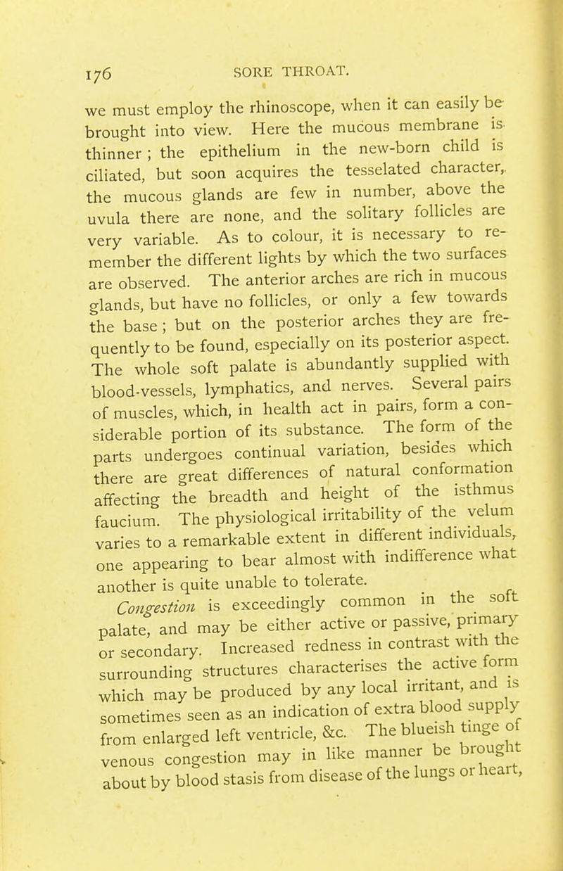 we must employ the rhinoscope, when it can easily be brought into view. Here the mucous membrane is- thinner ; the epithelium in the new-born child is ciliated, but soon acquires the tesselated character,, the mucous glands are few in number, above the uvula there are none, and the solitary follicles are very variable. As to colour, it is necessary to re- member the different lights by which the two surfaces are observed. The anterior arches are rich in mucous glands, but have no follicles, or only a few towards the base ; but on the posterior arches they are fre- quently to be found, especially on its posterior aspect. The whole soft palate is abundantly supplied with blood-vessels, lymphatics, and nerves. Several pairs of muscles, which, in health act in pairs, form a con- siderable portion of its substance. The form of the parts undergoes continual variation, besides which there are great differences of natural conformation affecting the breadth and height of the isthmus faucium. The physiological irritability of the velum varies to a remarkable extent in different individuals, one appearing to bear almost with indifference what another is quite unable to tolerate. Congestion is exceedingly common in the soft palate, and may be either active or passive, primary or secondary. Increased redness in contrast with the surrounding structures characterises the active form which may be produced by any local irritant, and is sometimes seen as an indication of extra blood supply from enlarged left ventricle, &c. The blueish tinge o venous congestion may in like manner be brought about by blood stasis from disease of the lungs or heai t,