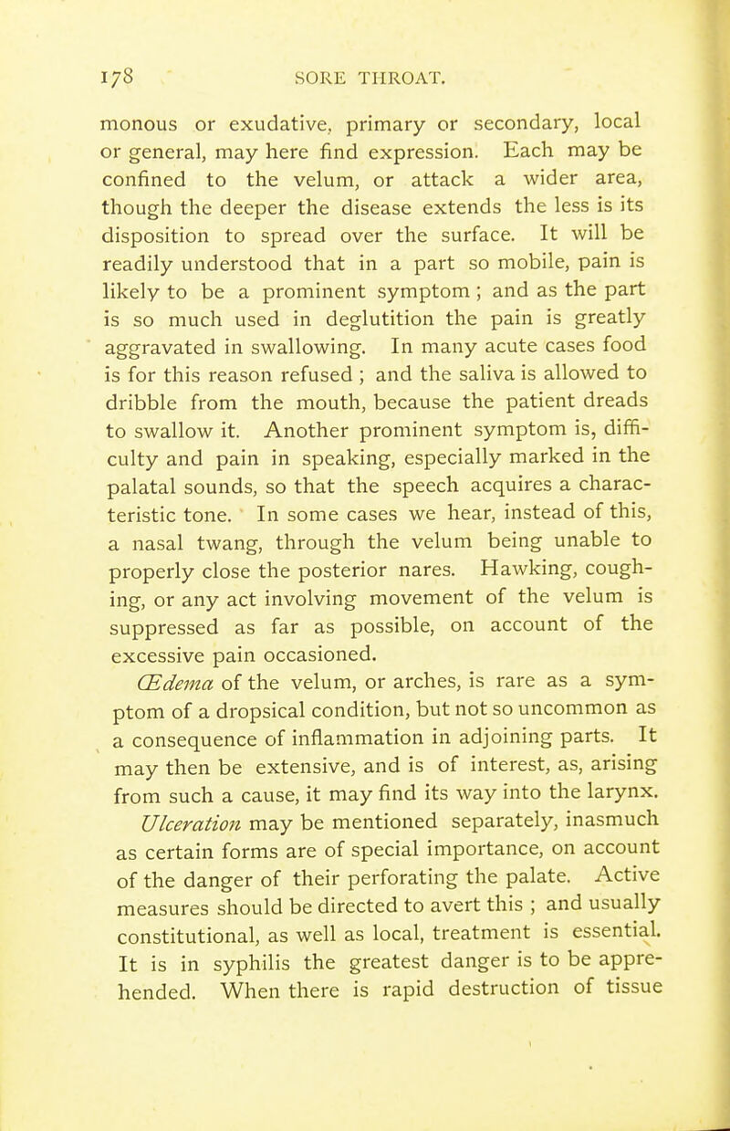 monous or exudative, primary or secondary, local or general, may here find expression. Each may be confined to the velum, or attack a wider area, though the deeper the disease extends the less is its disposition to spread over the surface. It will be readily understood that in a part so mobile, pain is likely to be a prominent symptom; and as the part is so much used in deglutition the pain is greatly aggravated in swallowing. In many acute cases food is for this reason refused ; and the saliva is allowed to dribble from the mouth, because the patient dreads to swallow it. Another prominent symptom is, diffi- culty and pain in speaking, especially marked in the palatal sounds, so that the speech acquires a charac- teristic tone. In some cases we hear, instead of this, a nasal twang, through the velum being unable to properly close the posterior nares. Hawking, cough- ing, or any act involving movement of the velum is suppressed as far as possible, on account of the excessive pain occasioned. (Edema of the velum, or arches, is rare as a sym- ptom of a dropsical condition, but not so uncommon as a consequence of inflammation in adjoining parts. It may then be extensive, and is of interest, as, arising from such a cause, it may find its way into the larynx. Ulceration may be mentioned separately, inasmuch as certain forms are of special importance, on account of the danger of their perforating the palate. Active measures should be directed to avert this ; and usually constitutional, as well as local, treatment is essential. It is in syphilis the greatest danger is to be appre- hended. When there is rapid destruction of tissue