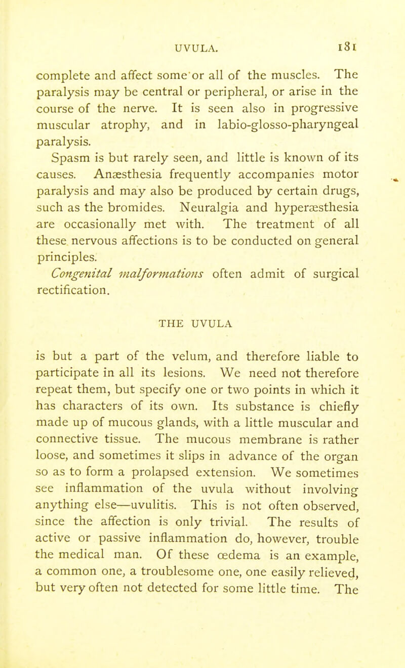 complete and affect some'or all of the muscles. The paralysis may be central or peripheral, or arise in the course of the nerve. It is seen also in progressive muscular atrophy, and in labio-glosso-pharyngeal paralysis. Spasm is but rarely seen, and little is known of its causes. Anaesthesia frequently accompanies motor paralysis and may also be produced by certain drugs, such as the bromides. Neuralgia and hyperaesthesia are occasionally met with. The treatment of all these nervous affections is to be conducted on general principles. Congenital malformations often admit of surgical rectification. THE UVULA is but a part of the velum, and therefore liable to participate in all its lesions. We need not therefore repeat them, but specify one or two points in which it has characters of its own. Its substance is chiefly made up of mucous glands, with a little muscular and connective tissue. The mucous membrane is rather loose, and sometimes it slips in advance of the organ so as to form a prolapsed extension. We sometimes see inflammation of the uvula without involvinsr anything else—uvulitis. This is not often observed, since the affection is only trivial. The results of active or passive inflammation do, however, trouble the medical man. Of these oedema is an example, a common one, a troublesome one, one easily relieved, but very often not detected for some little time. The