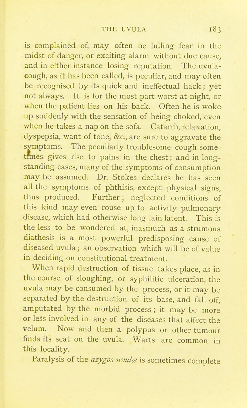 is complained of, may often be lulling fear in the midst of danger, or exciting alarm without due cause, and in either instance losing reputation. The uvula- cough, as it has been called, is peculiar, and may often be recognised by its quick and ineffectual hack; yet not always. It is for the most part worst at night, or when the patient lies on his back. Often he is woke up suddenly with the sensation of being choked, even when he takes a nap on the sofa. Catarrh, relaxation, dyspepsia, want of tone, &c., are sure to aggravate the symptoms. The peculiarly troublesome cough some- tmies gives rise to pains in the chest; and in long- standing cases, many of the symptoms of consumption may be assumed. Dr. Stokes declares he has seen all the symptoms of phthisis, except physical signs, thus produced. Further; neglected conditions of this kind may even rouse up to activity pulmonary disease, which had otherwise long lain latent. This is the less to be wondered at, inasmuch as a strumous diathesis is a most powerful predisposing cause of diseased uvula; an observation which will be of value in deciding on constitutional treatment. When rapid destruction of tissue takes place, as in the course of sloughing, or syphilitic ulceration, the uvula may be consumed by the process, or it may be separated by the destruction of its base, and fall off, amputated by the morbid process ; it may be more or less involved in any of the diseases that affect the velum. Now and then a polypus or other tumour finds its seat on the uvula. Warts are common in this locality. Paralysis of the azygos uviilce is sometimes complete