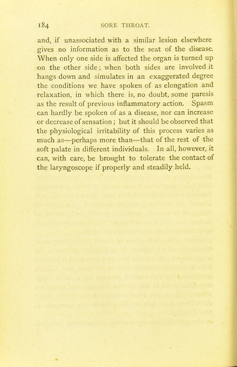 and, if unassociated with a similar lesion elsewhere gives no information as to the seat of the disease. When only one side is affected the organ is turned up on the other side; when both sides are involved it hangs down and simulates in an exaggerated degree the conditions we have spoken of as elongation and relaxation, in which there is, no doubt, some paresis as the result of previous inflammatory action. Spasm can hardly be spoken of as a disease, nor can increase or decrease of sensation; but it should be observed that the physiological irritability of this process varies as much as—perhaps more than—that of the rest of the soft palate in different individuals. In all, however, it can, with care, be brought to tolerate the contact of the laryngoscope if properly and steadily held.