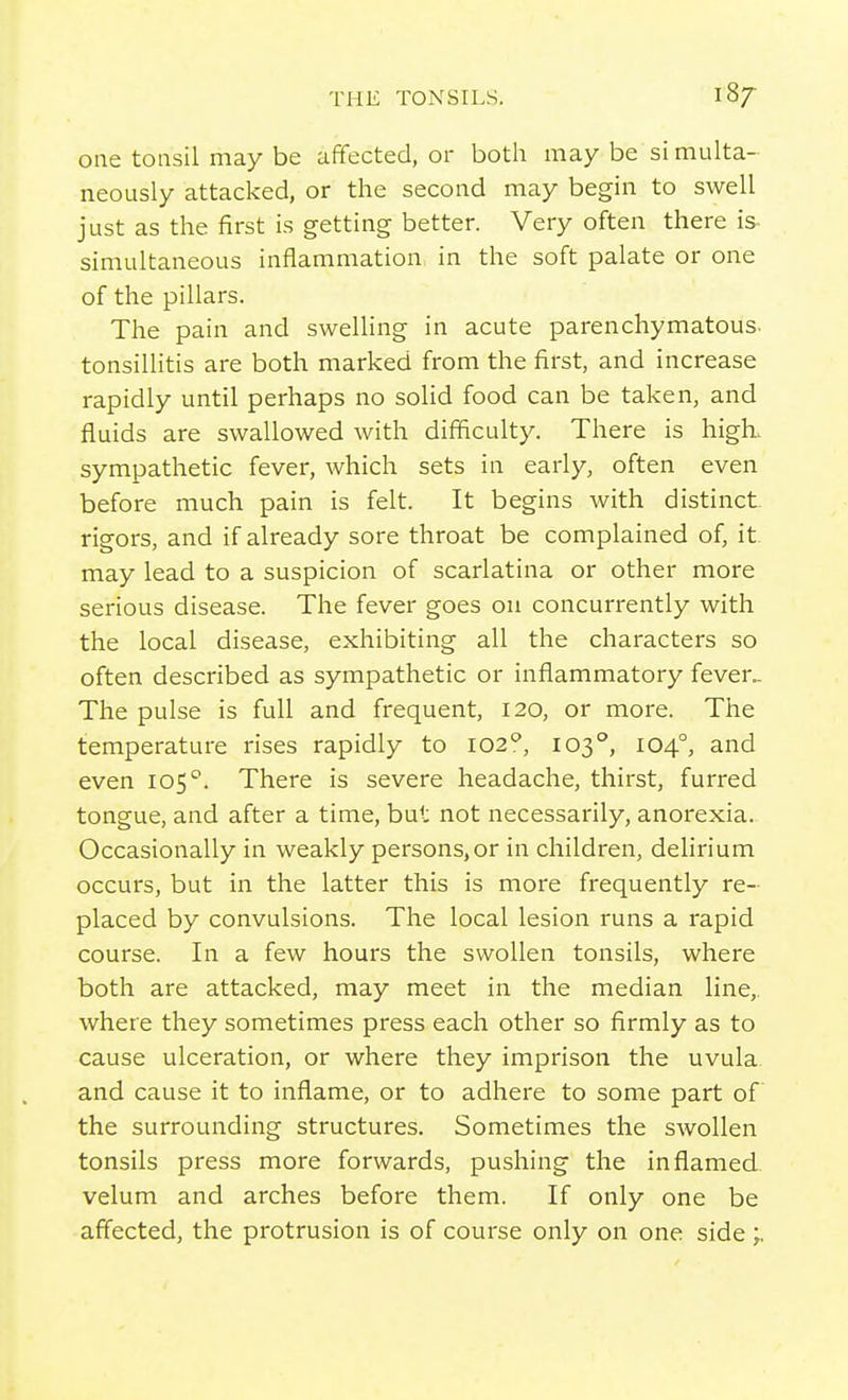 one tonsil may be affected, or both may be si multa- neously attacked, or the second may begin to swell just as the first is getting better. Very often there is- simultaneous inflammation in the soft palate or one of the pillars. The pain and swelling in acute parenchymatous, tonsillitis are both marked from the first, and increase rapidly until perhaps no solid food can be taken, and fluids are swallowed with difficulty. There is high, sympathetic fever, which sets in early, often even before much pain is felt. It begins with distinct rigors, and if already sore throat be complained of, it- may lead to a suspicion of scarlatina or other more serious disease. The fever goes ou concurrently with the local disease, exhibiting all the characters so often described as sympathetic or inflammatory fever.. The pulse is full and frequent, 120, or more. The temperature rises rapidly to 102^, 103°, 104°, and even 105''. There is severe headache, thirst, furred tongue, and after a time, but not necessarily, anorexia.. Occasionally in weakly persons,or in children, dehrium occurs, but in the latter this is more frequently re- placed by convulsions. The local lesion runs a rapid course. In a few hours the swollen tonsils, where both are attacked, may meet in the median line,, where they sometimes press each other so firmly as to cause ulceration, or where they imprison the uvula and cause it to inflame, or to adhere to some part of the surrounding structures. Sometimes the swollen tonsils press more forwards, pushing the inflamed, velum and arches before them. If only one be affected, the protrusion is of course only on one side