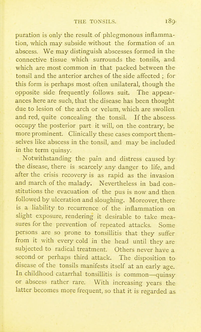 puration is only the result of phlegmonous inflamma- tion, which may subside without the formation of an abscess. We may distinguish abscesses formed in the connective tissue which surrounds the tonsils, and which are most common in that packed between the tonsil and the anterior arches of the side affected ; for this form is perhaps most often unilateral, though the opposite side frequently follows suit. The appear- ances here are such, that the disease has been thought due to lesion of the arch or velum, which are swollen and red, quite concealing the tonsil. If the abscess- occupy the posterior part it will, on the contrary, be more prominent. Clinically these cases comport them- selves like abscess in the tonsil, and may be included in the term quinsy. Notwithstanding the pain and distress caused by the disease, there is scarcely any danger to life, and after the crisis recovery is as rapid as the invasion and march of the malady. Nevertheless in bad con- stitutions the evacuation of the pus is now and then followed by ulceration and sloughing. Moreover, there is a liability to recurrence of the inflammation on slight exposure, rendering it desirable to take mea- sures for the prevention of repeated attacks. Some persons are so prone to tonsiUitis that they suffer from it with every cold in the head until they are subjected to radical treatment. Others never have a second or perhaps third attack. The disposition to disease of the tonsils manifests itself at an early age. In childhood catarrhal tonsilhtis is common—quinsy or abscess rather rare. With increasing years the latter becomes more frequent, so that it is regarded as