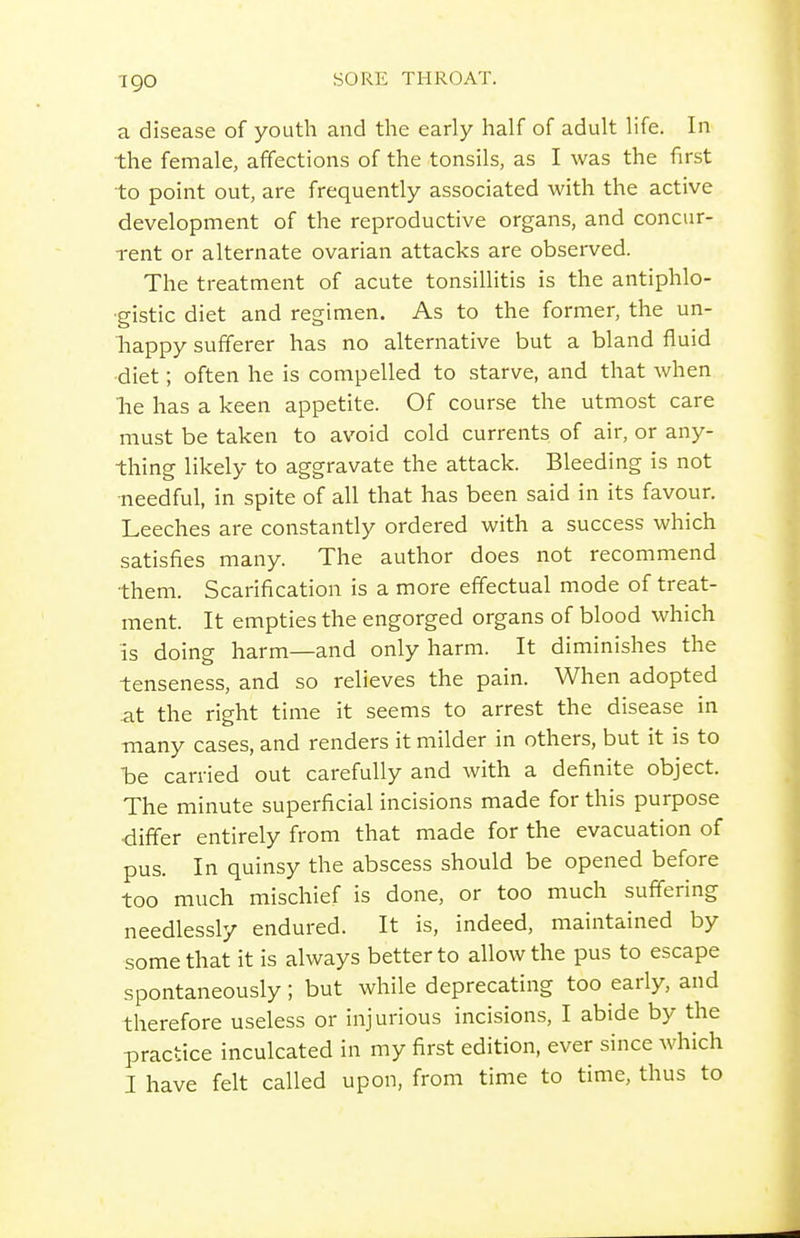igo a disease of youth and the early half of adult life. In the female, affections of the tonsils, as I was the first to point out, are frequently associated with the active development of the reproductive organs, and concur- rent or alternate ovarian attacks are observed. The treatment of acute tonsillitis is the antiphlo- •gistic diet and regimen. As to the former, the un- liappy sufferer has no alternative but a bland fluid •diet; often he is compelled to starve, and that when he has a keen appetite. Of course the utmost care must be taken to avoid cold currents of air, or any- thing likely to aggravate the attack. Bleeding is not •needful, in spite of all that has been said in its favour. Leeches are constantly ordered with a success which satisfies many. The author does not recommend them. Scarification is a more effectual mode of treat- ment. It empties the engorged organs of blood which is doing harm—and only harm. It diminishes the tenseness, and so relieves the pain. When adopted .at the right time it seems to arrest the disease in -many cases, and renders it milder in others, but it is to he carried out carefully and with a definite object. The minute superficial incisions made for this purpose differ entirely from that made for the evacuation of pus. In quinsy the abscess should be opened before too much mischief is done, or too much suffering needlessly endured. It is, indeed, maintained by some that it is always better to allow the pus to escape spontaneously ; but while deprecating too early, and therefore useless or injurious incisions, I abide by the practice inculcated in my first edition, ever since which I have felt called upon, from time to time, thus to