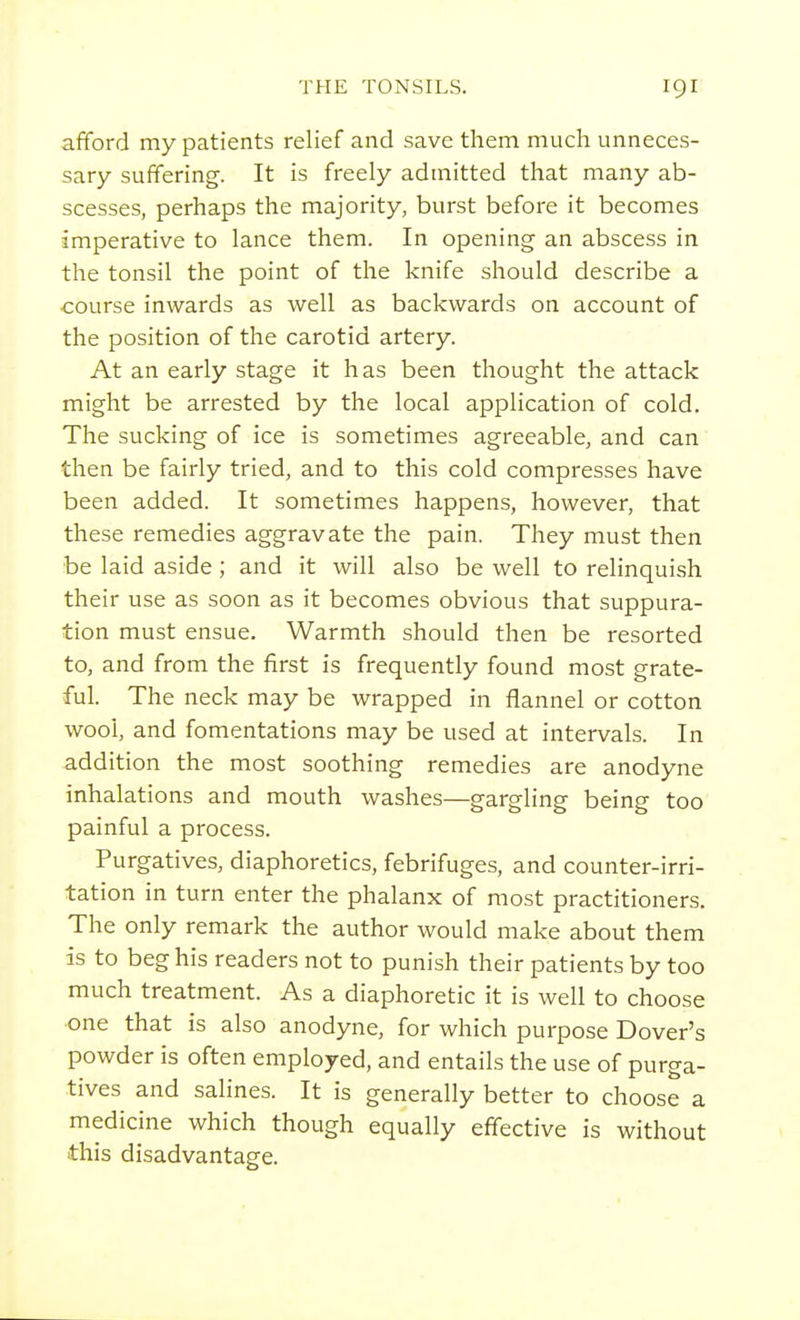 afford my patients relief and save them much unneces- sary suffering. It is freely admitted that many ab- scesses, perhaps the majority, burst before it becomes imperative to lance them. In opening an abscess in the tonsil the point of the knife should describe a course inwards as well as backwards on account of the position of the carotid artery. At an early stage it has been thought the attack might be arrested by the local application of cold. The sucking of ice is sometimes agreeable, and can then be fairly tried, and to this cold compresses have been added. It sometimes happens, however, that these remedies aggravate the pain. They must then be laid aside ; and it will also be well to relinquish their use as soon as it becomes obvious that suppura- tion must ensue. Warmth should then be resorted to, and from the first is frequently found most grate- ful. The neck may be wrapped in flannel or cotton wool, and fomentations may be used at intervals. In addition the most soothing remedies are anodyne inhalations and mouth washes—gargling being too painful a process. Purgatives, diaphoretics, febrifuges, and counter-irri- tation in turn enter the phalanx of most practitioners. The only remark the author would make about them is to beg his readers not to punish their patients by too much treatment. As a diaphoretic it is well to choose one that is also anodyne, for which purpose Dover's powder is often employed, and entails the use of purga- tives and salines. It is generally better to choose a medicine which though equally effective is without this disadvantage.