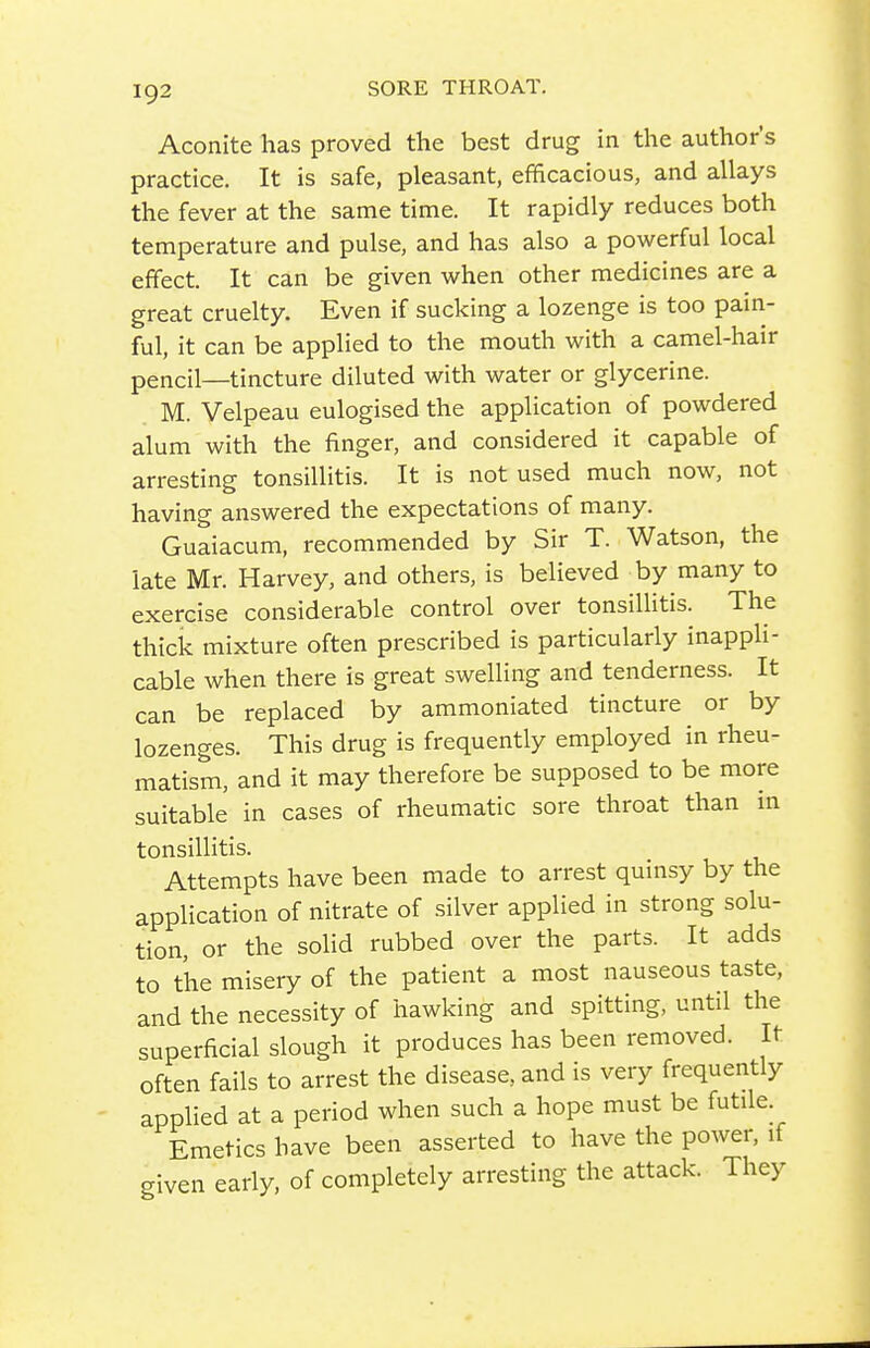 Aconite has proved the best drug in the author's practice. It is safe, pleasant, efificacious, and allays the fever at the same time. It rapidly reduces both temperature and pulse, and has also a powerful local effect. It can be given when other medicines are a great cruelty. Even if sucking a lozenge is too pain- ful, it can be applied to the mouth with a camel-hair pencil—tincture diluted with water or glycerine. M. Velpeau eulogised the application of powdered alum with the finger, and considered it capable of arresting tonsillitis. It is not used much now, not having answered the expectations of many. Guaiacum, recommended by Sir T. Watson, the late Mr. Harvey, and others, is believed by many to exercise considerable control over tonsillitis. The thick mixture often prescribed is particularly inappli- cable when there is great swelling and tenderness. It can be replaced by ammoniated tincture or by lozenges. This drug is frequently employed in rheu- matism, and it may therefore be supposed to be more suitable in cases of rheumatic sore throat than in tonsillitis. Attempts have been made to arrest quinsy by the application of nitrate of silver applied in strong solu- tion, or the solid rubbed over the parts. It adds to the misery of the patient a most nauseous taste, and the necessity of hawking and spitting, until the superficial slough it produces has been removed. It often fails to arrest the disease, and is very frequently appHed at a period when such a hope must be futile Emetics have been asserted to have the power, if given early, of completely arresting the attack. They
