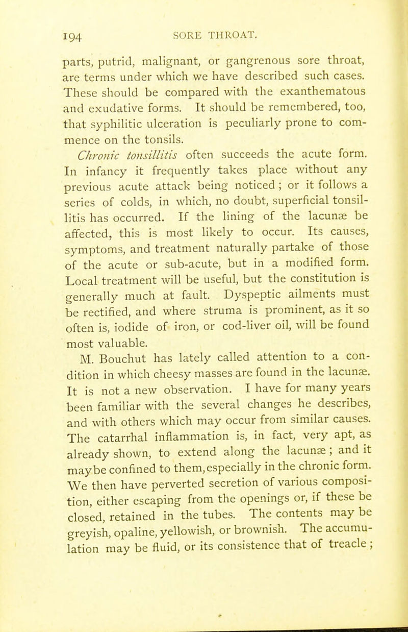 parts, putrid, malignant, or gangrenous sore throat, are terms under which we have described such cases. These should be compared with the exanthematous and exudative forms. It should be remembered, too, that syphilitic ulceration is peculiarly prone to com- mence on the tonsils. Chronic tonsillitis often succeeds the acute form. In infancy it frequently takes place without any previous acute attack being noticed ; or it follows a series of colds, in which, no doubt, superficial tonsil- litis has occurred. If the lining of the lacunae be affected, this is most likely to occur. Its causes, symptoms, and treatment naturally partake of those of the acute or sub-acute, but in a modified form. Local treatment will be useful, but the constitution is generally much at fault. Dyspeptic ailments must be rectified, and where struma is prominent, as it so often is, iodide of iron, or cod-Hver oil, will be found most valuable. M. Bouchut has lately called attention to a con- dition in which cheesy masses are found in the lacunae. It is not a new observation. I have for many years been familiar with the several changes he describes, and with others which may occur from similar causes. The catarrhal inflammation is, in fact, very apt, as already shown, to extend along the lacunae; and it maybe confined to them,especially in the chronic form. We then have perverted secretion of various composi- tion, either escaping from the openings or, if these be closed, retained in the tubes. The contents may be greyish, opaline, yellowish, or brownish. The accumu- lation may be fluid, or its consistence that of treacle;