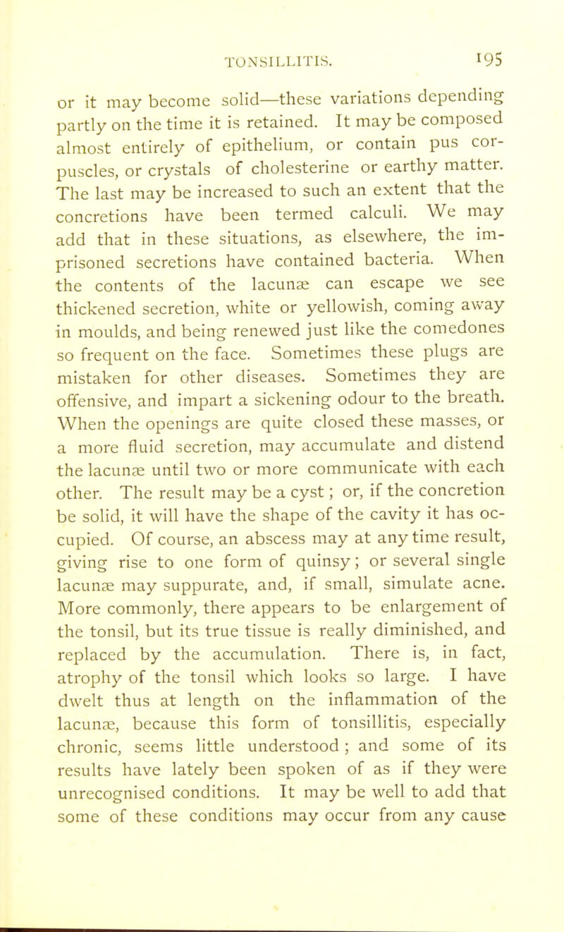 or it may become solid—these variations depending partly on the time it is retained. It may be composed almost entirely of epithelium, or contain pus cor- puscles, or crystals of cholesterine or earthy matter. The last may be increased to such an extent that the concretions have been termed calculi. We may add that in these situations, as elsewhere, the im- prisoned secretions have contained bacteria. When the contents of the lacunas can escape we see thickened secretion, white or yellowish, coming away in moulds, and being renewed just like the comedones so frequent on the face. Sometimes these plugs are mistaken for other diseases. Sometimes they are offensive, and impart a sickening odour to the breath. When the openings are quite closed these masses, or a more fluid secretion, may accumulate and distend the lacunae until two or more communicate with each other. The result may be a cyst; or, if the concretion be solid, it will have the shape of the cavity it has oc- cupied. Of course, an abscess may at anytime result, giving rise to one form of quinsy; or several single lacunae may suppurate, and, if small, simulate acne. More commonly, there appears to be enlargement of the tonsil, but its true tissue is really diminished, and replaced by the accumulation. There is, in fact, atrophy of the tonsil which looks so large. I have dwelt thus at length on the inflammation of the lacunae, because this form of tonsillitis, especially chronic, seems little understood; and some of its results have lately been spoken of as if they were unrecognised conditions. It may be well to add that some of these conditions may occur from any cause