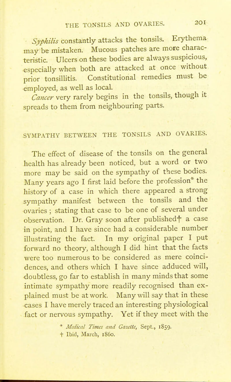 THE TQNSILS AND OVARIES. Syphilis constantly attacks the tonsils. Erythema may be mistaken. Mucous patches are more charac- teristic. Ulcers on these bodies are always suspicious, especially when both are attacked at once without prior tonsillitis. Constitutional remedies must be employed, as well as local. Cancer very rarely begins in the tonsils, though it spreads to them from neighbouring parts. SYMPATHY BETWEEN THE TONSILS AND OVARIES. The effect of disease of the tonsils on the general health has already been noticed, but a word or two more may be said on the sympathy of these bodies. Many years ago I first laid before the profession* the history of a case in which there appeared a strong sympathy manifest between the tonsils and the ovaries ; stating that case to be one of several under observation. Dr. Gray soon after publishedf a case in point, and I have since had a considerable number illustrating the fact. In my original paper I put forward no theory, although I did hint that the facts were too numerous to be considered as mere coinci- dences, and others which I have since adduced will, doubtless, go far to establish in many minds that some intimate sympathy more readily recognised than ex- plained must be at work. Many will say that in these cases I have merely traced an interesting physiological fact or nervous sympathy. Yet if they meet with the * Medical Times and Gazette, Sept., 1859. t Ibid, March, i860.