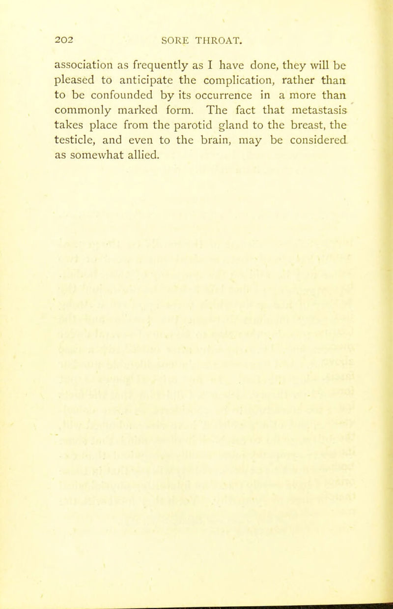 association as frequently as I have done, they will be pleased to anticipate the complication, rather than, to be confounded by its occurrence in a more than commonly marked form. The fact that metastasis takes place from the parotid gland to the breast, the testicle, and even to the brain, may be considered as somewhat allied.