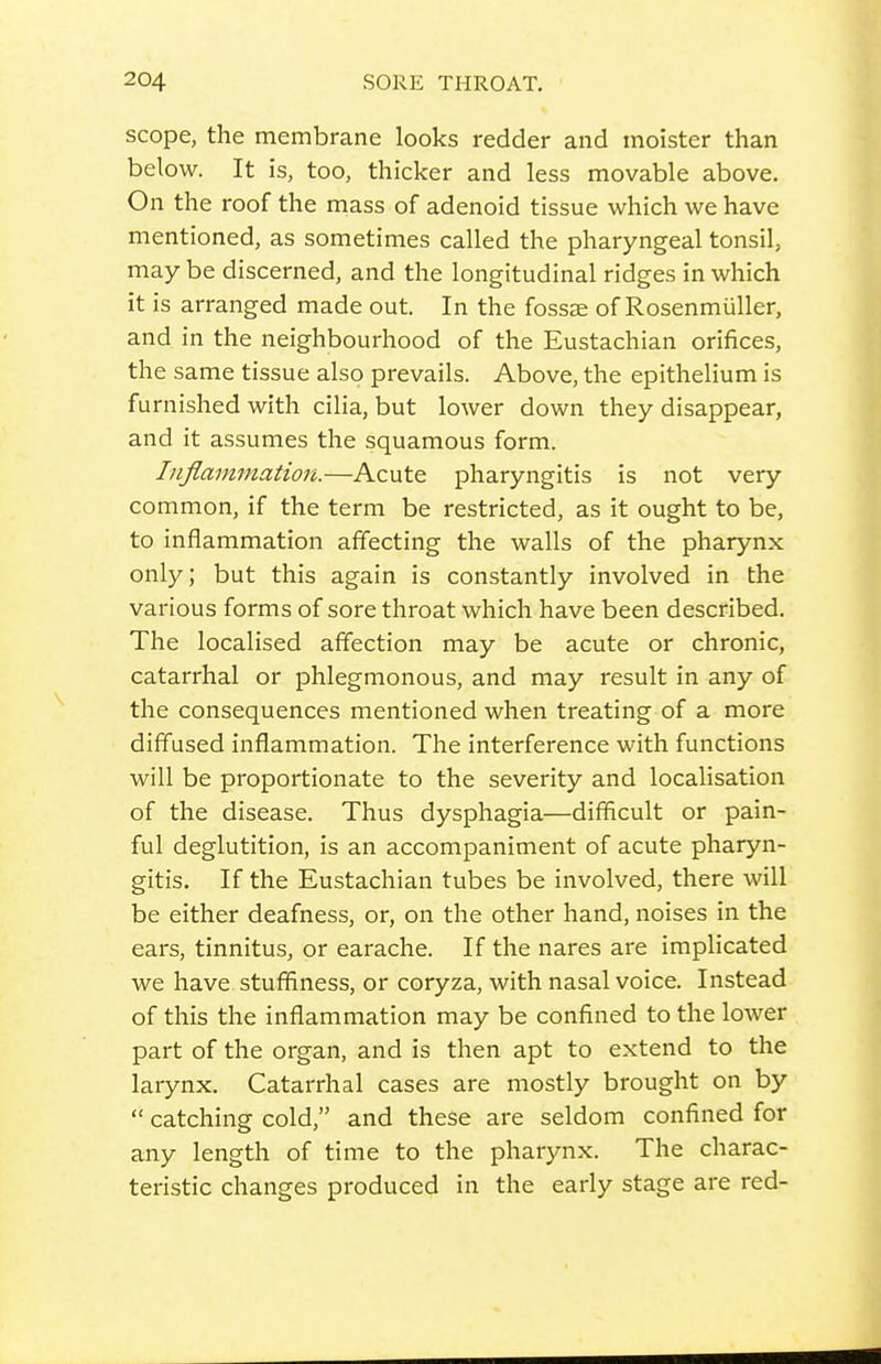 scope, the membrane looks redder and moister than below. It is, too, thicker and less movable above. On the roof the mass of adenoid tissue which we have mentioned, as sometimes called the pharyngeal tonsil, may be discerned, and the longitudinal ridges in which it is arranged made out. In the fossae of Rosenmiiller, and in the neighbourhood of the Eustachian orifices, the same tissue also prevails. Above, the epithelium is furnished with cilia, but lower down they disappear, and it assumes the squamous form. Inflammation.—Acute pharyngitis is not very common, if the term be restricted, as it ought to be, to inflammation affecting the walls of the pharynx only; but this again is constantly involved in the various forms of sore throat which have been described. The localised affection may be acute or chronic, catarrhal or phlegmonous, and may result in any of the consequences mentioned when treating of a more diffused inflammation. The interference with functions will be proportionate to the severity and localisation of the disease. Thus dysphagia—difficult or pain- ful deglutition, is an accompaniment of acute pharyn- gitis. If the Eustachian tubes be involved, there will be either deafness, or, on the other hand, noises in the ears, tinnitus, or earache. If the nares are implicated we have stuffiness, or coryza, with nasal voice. Instead of this the inflammation may be confined to the lower part of the organ, and is then apt to extend to the larynx. Catarrhal cases are mostly brought on by  catching cold, and these are seldom confined for any length of time to the pharynx. The charac- teristic changes produced in the early stage are red-