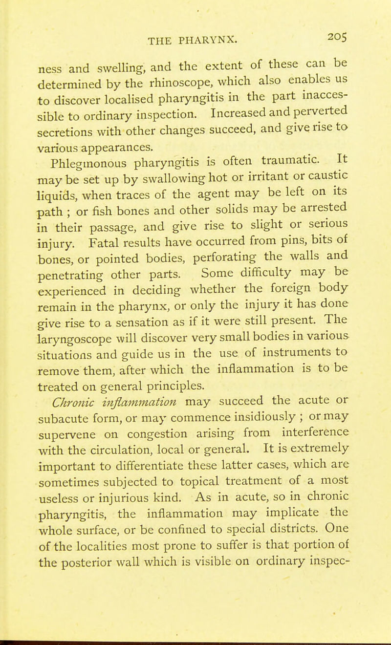 ness and swelling, and the extent of these can be determined by the rhinoscope, which also enables us to discover localised pharyngitis in the part inacces- sible to ordinary inspection. Increased and perverted secretions with other changes succeed, and give rise to various appearances. Phlegmonous pharyngitis is often traumatic. It may be set up by swallowing hot or irritant or caustic liquids, when traces of the agent may be left on its path ; or fish bones and other solids may be arrested in their passage, and give rise to sHght or serious injury. Fatal results have occurred from pins, bits of bones, or pointed bodies, perforating the walls and penetrating other parts. Some difficulty may be experienced in deciding whether the foreign body remain in the pharynx, or only the injury it has done give rise to a sensation as if it were still present. The laryngoscope will discover very small bodies in various, situations and guide us in the use of instruments to remove them, after which the inflammation is to be treated on general principles. Chronic mflammation may succeed the acute or subacute form, or may commence insidiously ; or may supervene on congestion arising from interference with the circulation, local or general. It is extremely important to differentiate these latter cases, which are sometimes subjected to topical treatment of a most useless or injurious kind. As in acute, so in chronic pharyngitis, the inflammation may implicate the whole surface, or be confined to special districts. One of the localities most prone to suffer is that portion of the posterior wall which is visible on ordinary inspec-