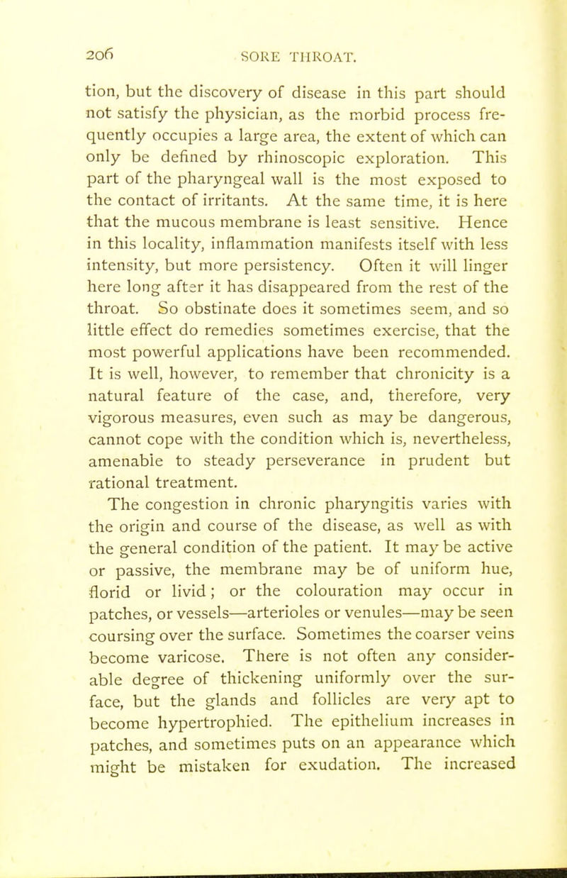 tion, but the discovery of disease in this part should not satisfy the physician, as the morbid process fre- quently occupies a large area, the extent of which can only be defined by rhinoscopic exploration. This part of the pharyngeal wall is the most exposed to the contact of irritants. At the same time, it is here that the mucous membrane is least sensitive. Hence in this locality, inflammation manifests itself with less intensity, but more persistency. Often it will linger here long after it has disappeared from the rest of the throat. So obstinate does it sometimes seem, and so little effect do remedies sometimes exercise, that the most powerful applications have been recommended. It is well, however, to remember that chronicity is a natural feature of the case, and, therefore, very vigorous measures, even such as may be dangerous, cannot cope with the condition which is, nevertheless, amenable to steady perseverance in prudent but rational treatment. The congestion in chronic pharyngitis varies with the origin and course of the disease, as well as with the general condition of the patient. It may be active or passive, the membrane may be of uniform hue, florid or livid; or the colouration may occur in patches, or vessels—arterioles or venules—may be seen coursing over the surface. Sometimes the coarser veins become varicose. There is not often any consider- able degree of thickening uniformly over the sur- face, but the glands and follicles are very apt to become hypertrophied. The epithelium increases in patches, and sometimes puts on an appearance which might be mistaken for exudation. The increased