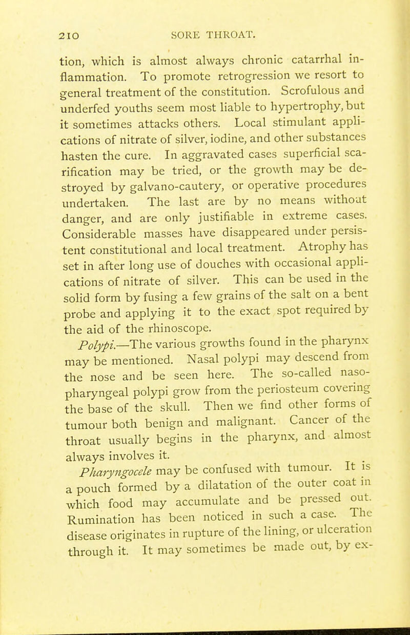 tion, which is almost always chronic catarrhal in- flammation. To promote retrogression we resort to general treatment of the constitution. Scrofulous and underfed youths seem most liable to hypertrophy, but it sometimes attacks others. Local stimulant appli- cations of nitrate of silver, iodine, and other substances hasten the cure. In aggravated cases superficial sca- rification may be tried, or the growth maybe de- stroyed by galvano-cautery, or operative procedures undertaken. The last are by no means without danger, and are only justifiable in extreme cases. Considerable masses have disappeared under persis- tent constitutional and local treatment. Atrophy has set in after long use of douches with occasional appli- cations of nitrate of silver. This can be used in the solid form by fusing a few grains of the salt on a bent probe and applying it to the exact spot required by the aid of the rhinoscope. Polypi.—ThQ various growths found in the pharynx may be mentioned. Nasal polypi may descend from the nose and be seen here. The so-called naso- pharyngeal polypi grow from the periosteum covering the base of the skull. Then we find other forms of tumour both benign and malignant. Cancer of the throat usually begins in the pharynx, and almost always involves it. Pharyngocele may be confused with tumour. It is a pouch formed by a dilatation of the outer coat in which food may accumulate and be pressed out. Rumination has been noticed in such a case. The disease originates in rupture of the lining, or ulceration through it. It may sometimes be made out, by ex-