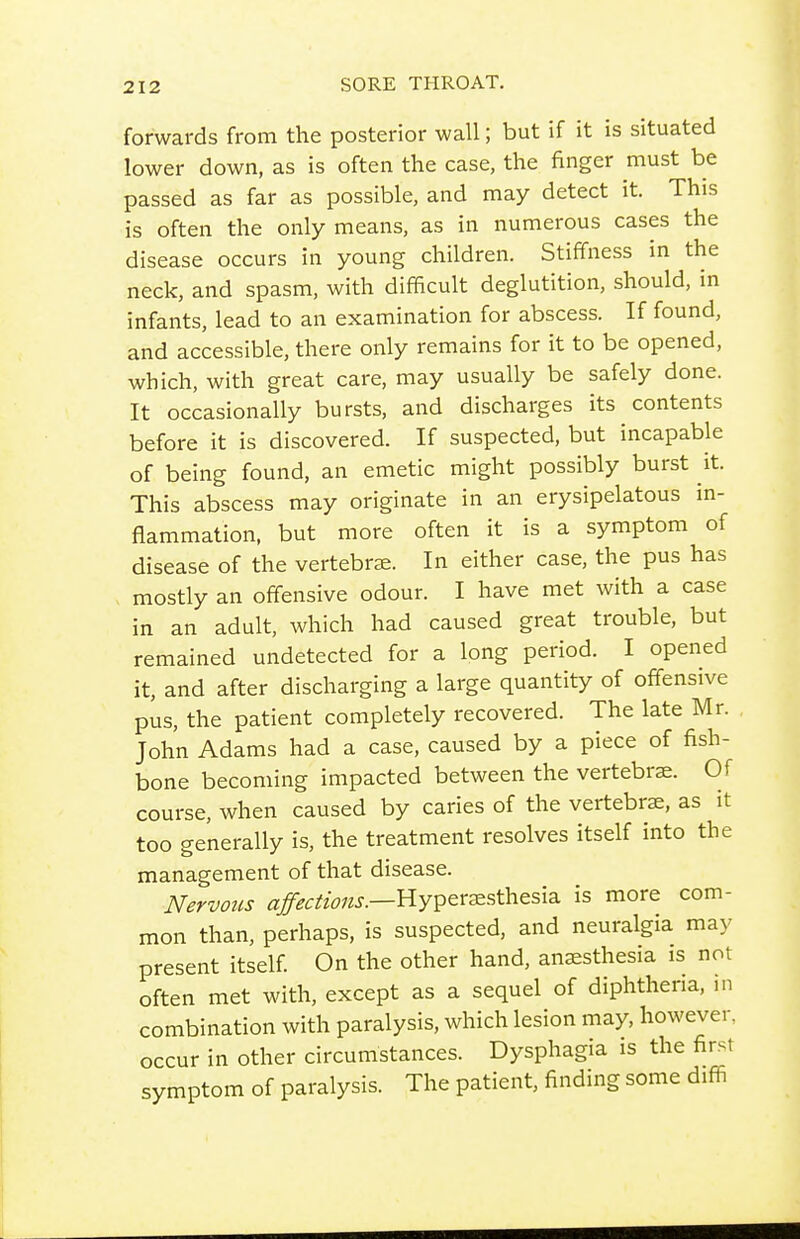 forwards from the posterior wall; but if it is situated lower down, as is often the case, the finger must be passed as far as possible, and may detect it. This is often the only means, as in numerous cases the disease occurs in young children. Stiffness in the neck, and spasm, with difficult deglutition, should, in infants, lead to an examination for abscess. If found, and accessible, there only remains for it to be opened, which, with great care, may usually be safely done. It occasionally bursts, and discharges its contents before it is discovered. If suspected, but incapable of being found, an emetic might possibly burst it. This abscess may originate in an erysipelatous in- flammation, but more often it is a symptom of disease of the vertebrje. In either case, the pus has , mostly an offensive odour. I have met with a case in an adult, which had caused great trouble, but remained undetected for a long period. I opened it, and after discharging a large quantity of offensive pus, the patient completely recovered. The late Mr. John Adams had a case, caused by a piece of fish- bone becoming impacted between the vertebra. Of course, when caused by caries of the vertebrae, as it too generally is, the treatment resolves itself into the management of that disease. Nervous ^/'^^/'w/^.r.—Hyperjesthesia is more com- mon than, perhaps, is suspected, and neuralgia may present itself On the other hand, anaesthesia is not often met with, except as a sequel of diphtheria, in combination with paralysis, which lesion may, however, occur in other circumstances. Dysphagia is the first symptom of paralysis. The patient, finding some difii