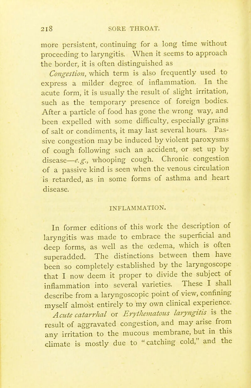 more persistent, continuing for a long time without proceeding to laryngitis. When it seems to approach the border, it is often distinguished as Congesiion, which term is also frequently used to express a milder degree of inflammation. In the acute form, it is usually the result of slight irritation, such as the temporary presence of foreign bodies. After a particle of food has gone the wrong way, and been expelled with some difficulty, especially grains of salt or condiments, it may last several hours. Pas- sive congestion may be induced by violent paroxysms of cough following such an accident, or set up by disease—e.g., whooping cough. Chronic congestion of a passive kind is seen when the venous circulation is i-etarded, as in some forms of asthma and heart disease. INFLAMMATION. In former editions of this work the description of laryngitis was made to embrace the superficial and deep forms, as well as the oedema, which is often superadded. The distinctions between them have been so completely established by the laryngoscope that I now deem it proper to divide the subject of inflammation into several varieties. These I shall describe from a laryngoscopic point of view, confining myself almost entirely to my own clinical experience. Acute catarrhal or Erythematous laryngitis is the result of aggravated congestion, and may arise from any irritation to the mucous membrane, but in this climate is mostly due to catching cold, and the I \