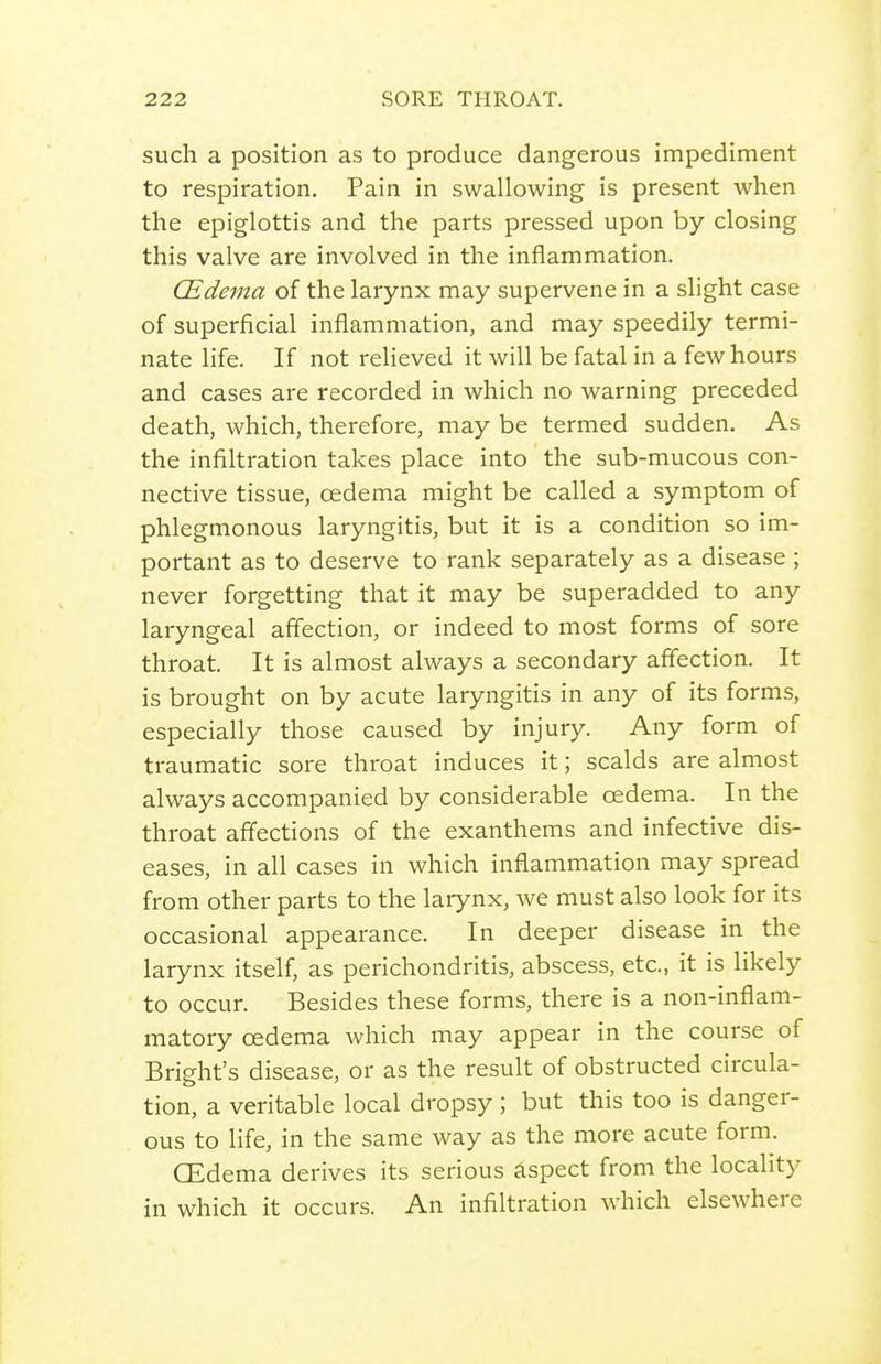 such a position as to produce dangerous impediment to respiration. Pain in swallowing is present when the epiglottis and the parts pressed upon by closing this valve are involved in the inflammation. CEdema of the larynx may supervene in a slight case of superficial inflammation, and may speedily termi- nate life. If not relieved it will be fatal in a few hours and cases are recorded in which no warning preceded death, which, therefore, may be termed sudden. As the infiltration takes place into the sub-mucous con- nective tissue, oedema might be called a symptom of phlegmonous laryngitis, but it is a condition so im- portant as to deserve to rank separately as a disease; never forgetting that it may be superadded to any laryngeal affection, or indeed to most forms of sore throat. It is almost always a secondary affection. It is brought on by acute laryngitis in any of its forms, especially those caused by injury. Any form of traumatic sore throat induces it; scalds are almost always accompanied by considerable oedema. In the throat affections of the exanthems and infective dis- eases, in all cases in which inflammation may spread from other parts to the larynx, we must also look for its occasional appearance. In deeper disease in the larynx itself, as perichondritis, abscess, etc., it is likely to occur. Besides these forms, there is a non-inflam- matory oedema which may appear in the course of Bright's disease, or as the result of obstructed circula- tion, a veritable local dropsy ; but this too is danger- ous to life, in the same way as the more acute form. CEdema derives its serious aspect from the locality in which it occurs. An infiltration which elsewhere