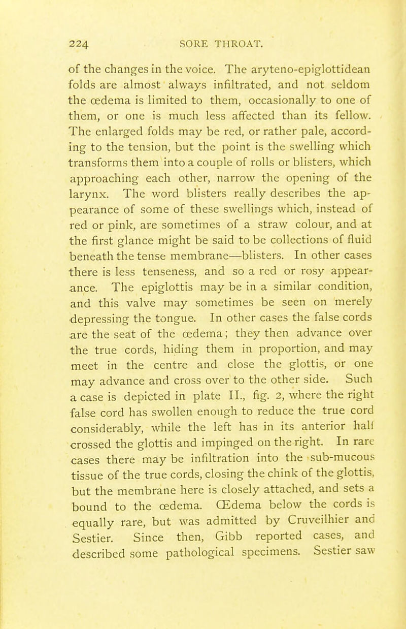 of the changes in the voice. Tlie aryteno-epiglottidean folds are almost always infiltrated, and not seldom the oedema is limited to them, occasionally to one of them, or one is much less affected than its fellow. The enlarged folds may be red, or rather pale, accord- ing to the tension, but the point is the swelling which transforms them into a couple of rolls or blisters, which approaching each other, narrow the opening of the larynx. The word blisters really describes the ap- pearance of some of these swellings which, instead of red or pink, are sometimes of a straw colour, and at the first glance might be said to be collections of fluid beneath the tense membrane—blisters. In other cases there is less tenseness, and so a red or rosy appear- ance. The epiglottis may be in a similar condition, and this valve may sometimes be seen on merely depressing the tongue. In other cases the false cords are the seat of the oedema; they then advance over the true cords, hiding them in proportion, and may meet in the centre and close the glottis, or one may advance and cross over to the other side. Such a case is depicted in plate II., fig. 2, where the right false cord has swollen enough to reduce the true cord considerably, while the left has in its anterior half crossed the glottis and impinged on the right. In rare cases there maybe infiltration into the sub-mucous tissue of the true cords, closing the chink of the glottis, but the membrane here is closely attached, and sets a bound to the oedema. GEdema below the cords is equally rare, but was admitted by Cruveilhier and Sestier. Since then, Gibb reported cases, and described .some pathological specimens. Sestier saw I