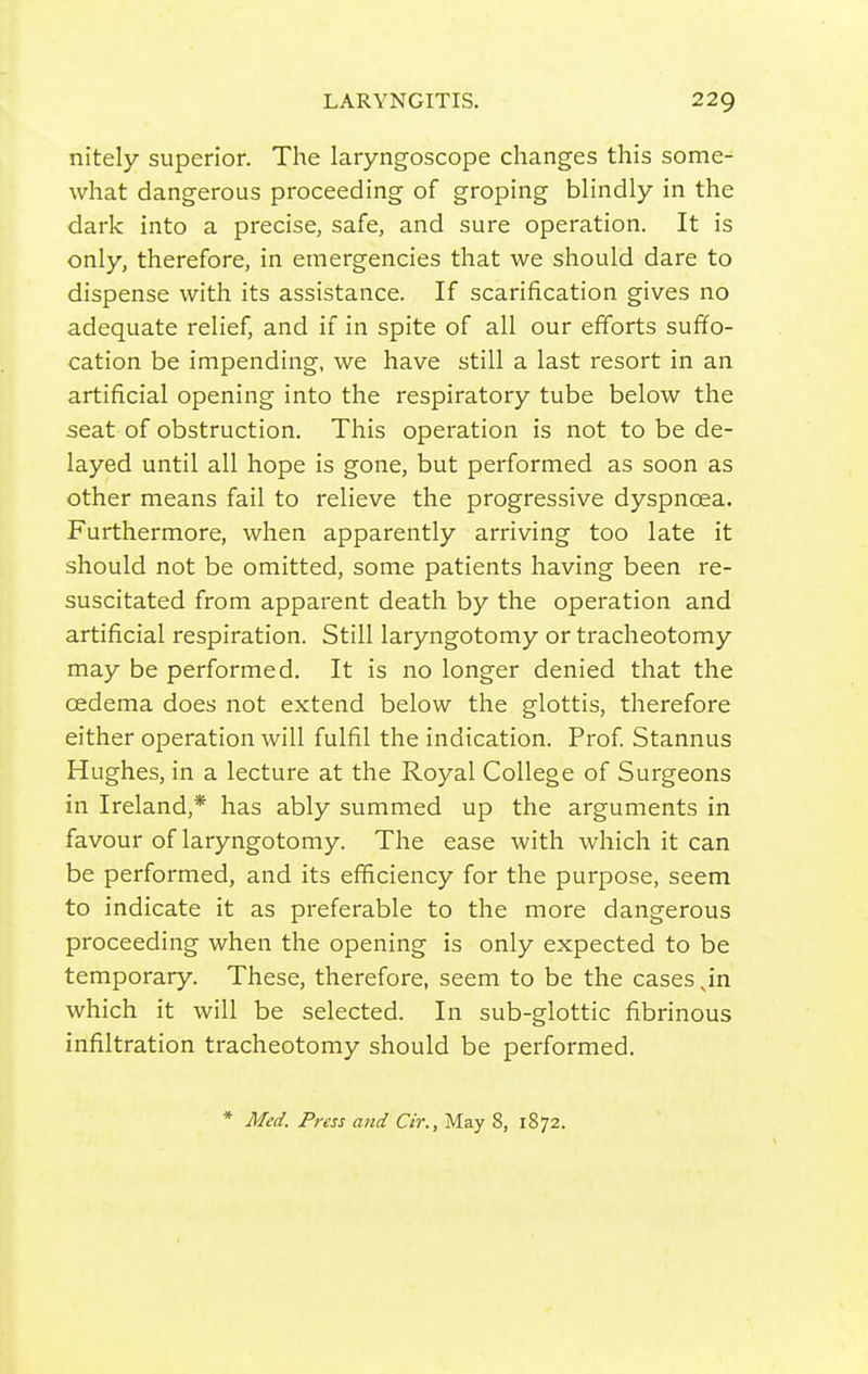 nitely superior. The laryngoscope changes this some- what dangerous proceeding of groping blindly in the dark into a precise, safe, and sure operation. It is only, therefore, in emergencies that we should dare to dispense with its assistance. If scarification gives no adequate relief, and if in spite of all our efforts suffo- cation be impending, we have still a last resort in an artificial opening into the respiratory tube below the seat of obstruction. This operation is not to be de- layed until all hope is gone, but performed as soon as other means fail to relieve the progressive dyspnoea. Furthermore, when apparently arriving too late it should not be omitted, some patients having been re- suscitated from apparent death by the operation and artificial respiration. Still laryngotomy or tracheotomy may be performed. It is no longer denied that the oedema does not extend below the glottis, therefore either operation will fulfil the indication. Prof Stannus Hughes, in a lecture at the Royal College of Surgeons in Ireland,* has ably summed up the arguments in favour of laryngotomy. The ease with which it can be performed, and its efficiency for the purpose, seem to indicate it as preferable to the more dangerous proceeding when the opening is only expected to be temporary. These, therefore, seem to be the cases jn which it will be selected. In sub-glottic fibrinous infiltration tracheotomy should be performed. * Med. Press and Cir., May 8, 1872.