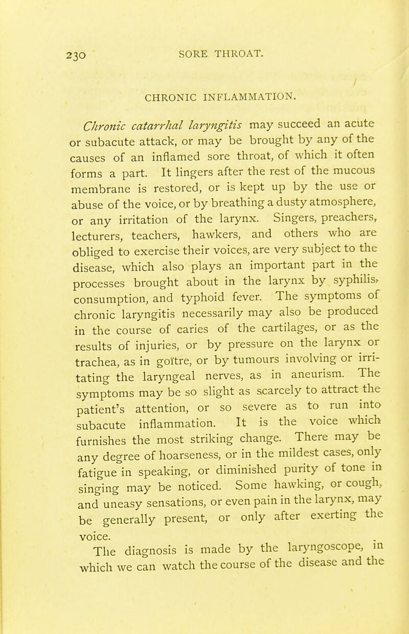 CHRONIC INFLAMMATION. Chronic catarrhal laryngitis may succeed an acute or subacute attack, or may be brought by any of the causes of an inflamed sore throat, of which it often forms a part. It lingers after the rest of the mucous membrane is restored, or is kept up by the use or abuse of the voice, or by breathing a dusty atmosphere, or any irritation of the larynx. Singers, preachers, lecturers, teachers, hawkers, and others who are obliged to exercise their voices, are very subject to the disease, which also plays an important part in the processes brought about in the larynx by syphiHs, consumption, and typhoid fever. The symptoms of chronic laryngitis necessarily may also be produced in the course of caries of the cartilages, or as the results of injuries, or by pressure on the larynx or trachea, as in goitre, or by tumours involving or irri- tating the laryngeal nerves, as in aneurism. The symptoms may be so slight as scarcely to attract the patient's attention, or so severe as to run into subacute inflammation. It is the voice which furnishes the most striking change. There may be any degree of hoarseness, or in the mildest cases, only fatigue in speaking, or diminished purity of tone in singing may be noticed. Some hawking, or cough, and uneasy sensations, or even pain in the larynx, may be generally present, or only after exerting the voice. The diagnosis is made by the laryngoscope, m which we can watch the course of the disease and the