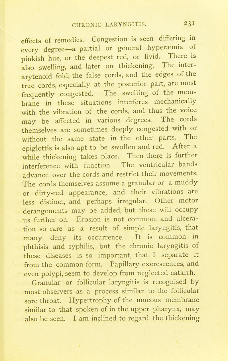 effects of remedies. Congestion is seen differing in every degree—a partial or general hyperaemia of pinkish hue, or the deepest red, or livid. There is also swelling, and later on thickening. The inter- arytenoid fold, the false cords, and the edges of the true cords, especially at the posterior part, are most frequently congested. The swelling of the mem- brane in these situations interferes mechanically with the vibration of the cords, and thus the voice may be affected in various degrees. The cords themselves are sometimes deeply congested with or without the same state in the other parts. The epiglottis is also apt to be swollen and red. After a while thickening takes place. Then there is further interference with function. The ventricular bands advance over the cords and restrict their movements. The cords themselves assume a granular or a muddy or dirty-red appearance, and their vibrations are less distinct, and perhaps irregular. Other motor derangements may be added, but these will occupy us further on. Erosion is not common, and ulcera- tion so rare as a result of simple laryngitis, that many deny its occurrence. It is common in phthisis and syphilis, but the chronic laryngitis of these diseases is so important, that I separate it from the common form. Papillary excrescences, and even polypi, seem to develop from neglected catarrh. Granular or follicular laryngitis is recognised by most observers as a process similar to the follicular sore throat. Hypertrophy of the mucous membrane similar to that spoken of in the upper pharynx, may also be seen. I am inclined to regard the thickening