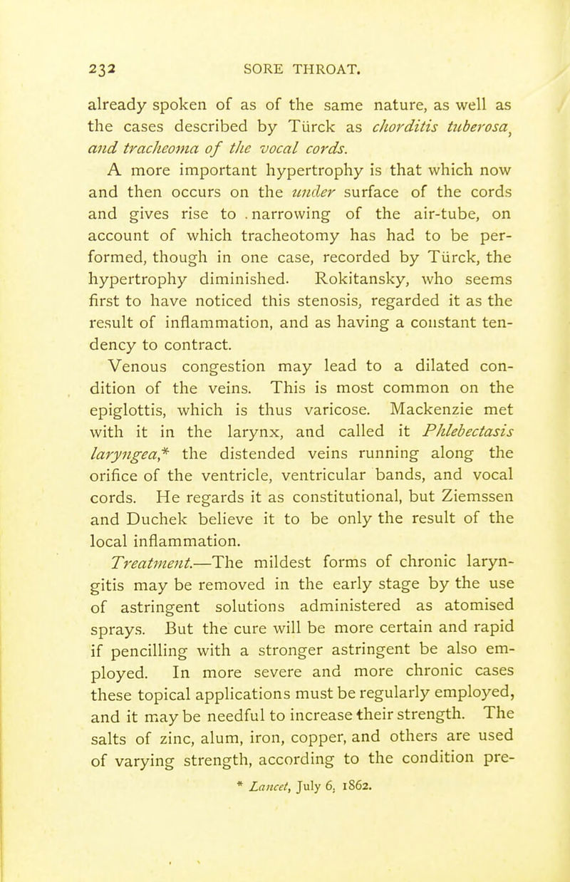 already spoken of as of the same nature, as well as the cases described by Turck as chorditis ticbei'osa^ and tracheoma of the vocal cords. A more important hypertrophy is that which now and then occurs on the tmcler surface of the cords and gives rise to . narrowing of the air-tube, on account of which tracheotomy has had to be per- formed, though in one case, recorded by Tiirck, the hypertrophy diminished. Rokitansky, who seems first to have noticed this stenosis, regarded it as the result of inflammation, and as having a constant ten- dency to contract. Venous congestion may lead to a dilated con- dition of the veins. This is most common on the epiglottis, which is thus varicose. Mackenzie met with it in the larynx, and called it Phlebectasis laryngea* the distended veins running along the orifice of the ventricle, ventricular bands, and vocal cords. He regards it as constitutional, but Ziemssen and Duchek believe it to be only the result of the local inflammation. Treatment.—The mildest forms of chronic laryn- gitis may be removed in the early stage by the use of astringent solutions administered as atomised sprays. But the cure will be more certain and rapid if pencilling with a stronger astringent be also em- ployed. In more severe and more chronic cases these topical applications must be regularly employed, and it may be needful to increase their strength. The salts of zinc, alum, iron, copper, and others are used of varying strength, according to the condition pre- * Lancet, July 6, 1862.