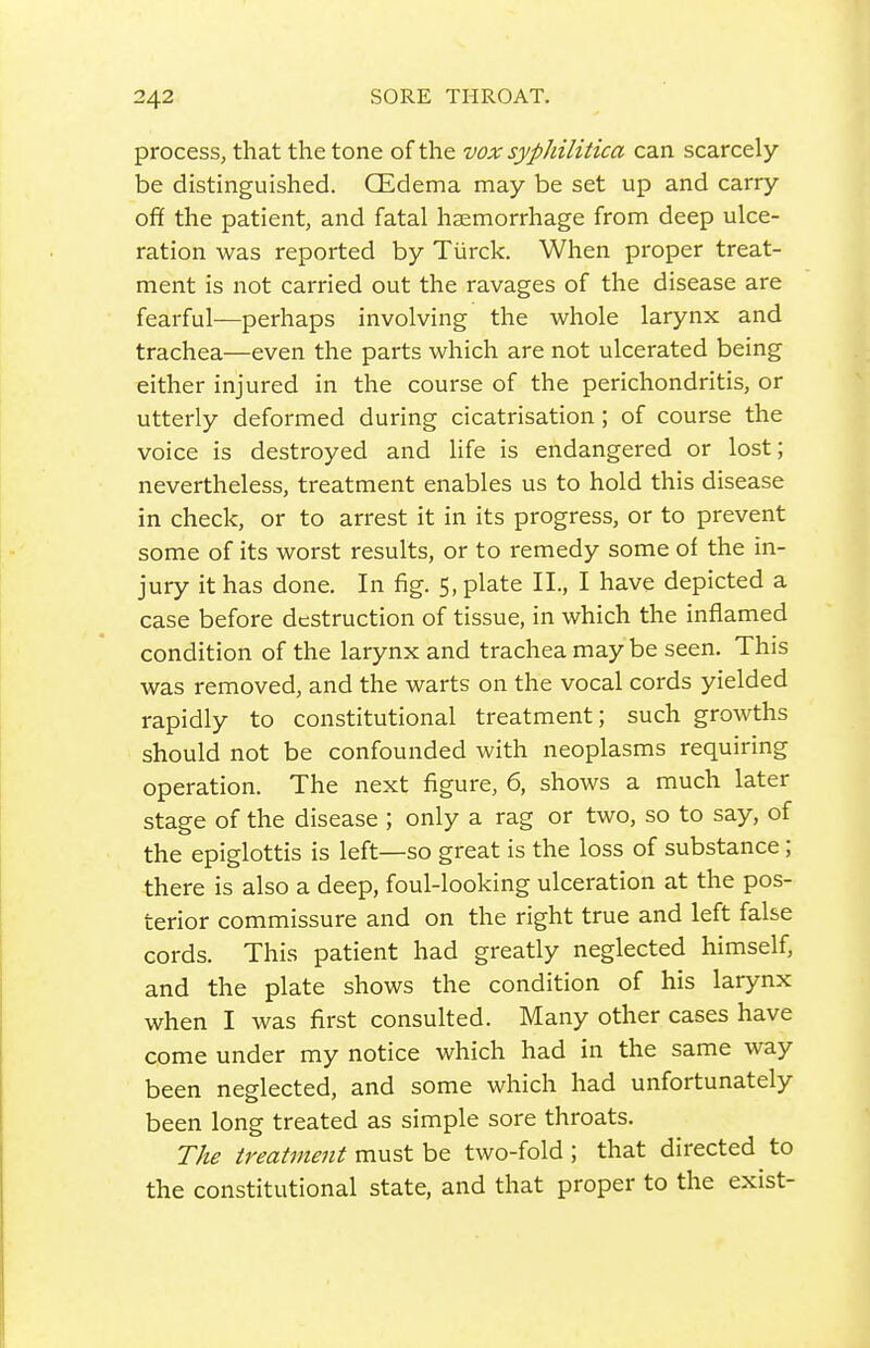 process, that the tone of the vox syphilitica can scarcely be distinguished. CEdema may be set up and carry ofif the patient, and fatal haemorrhage from deep ulce- ration was reported by Tiirck. When proper treat- ment is not carried out the ravages of the disease are fearful—perhaps involving the whole larynx and trachea—even the parts which are not ulcerated being either injured in the course of the perichondritis, or utterly deformed during cicatrisation; of course the voice is destroyed and Ufe is endangered or lost; nevertheless, treatment enables us to hold this disease in check, or to arrest it in its progress, or to prevent some of its worst results, or to remedy some of the in- jury it has done. In fig. 5, plate II., I have depicted a case before destruction of tissue, in which the inflamed condition of the larynx and trachea maybe seen. This was removed, and the warts on the vocal cords yielded rapidly to constitutional treatment; such growths should not be confounded with neoplasms requiring operation. The next figure, 6, shows a much later stage of the disease ; only a rag or two, so to say, of the epiglottis is left—so great is the loss of substance; there is also a deep, foul-looking ulceration at the pos- terior commissure and on the right true and left false cords. This patient had greatly neglected himself, and the plate shows the condition of his larynx when I was first consulted. Many other cases have come under my notice which had in the same way been neglected, and some which had unfortunately been long treated as simple sore throats. The treatment must be two-fold ; that directed to the constitutional state, and that proper to the exist-