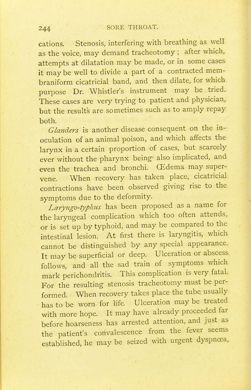 cations. Stenosis, interfering with breathing as well as the voice, may demand tracheotomy ; after which, attempts at dilatation may be made, or in some cases it may be well to divide a part of a contracted mem- braniform cicatricial band, and then dilate, for which purpose Dr. Whistler's instrument may be tried. These cases are very trying to patient and physician, but the results are sometimes such as to amply repay both. Glanders is another disease consequent on the in- oculation of an animal poison, and which affects the larynx in a certain proportion of cases, but scarcely ever without the pharynx being- also implicated, and even the trachea and bronchi. CEdema may super- vene. When recovery has taken place, cicatricial contractions have been observed giving rise to the symptoms due to the deformity. Laryngo-typhus has been proposed as a name for the laryngeal complication which too often attends, or is set up by typhoid, and may be compared to the intestinal lesion. At first there is laryngitis, which cannot be distinguished by any special appearance. It may be superficial or deep. Ulceration or abscess follows, and all the sad train of symptoms which mark perichondritis. This complication is very fatal. For the resulting stenosis tracheotomy must be per- formed. When recovery takes place the tube usually has to be worn for life. Ulceration may be treated with more hope. It may have already proceeded far before hoarseness has arrested attention, and just as the patient's convalescence from the fever seems established, he may be seized with urgent dyspnoea,