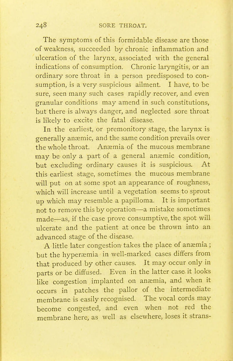 The symptoms of this formidable disease are those of weakness, succeeded by chronic inflammation and ulceration of the larynx, associated with the general indications of consumption. Chronic laryngitis, or an ordinary sore throat in a person predisposed to con- sumption, is a very suspicious ailment. I have, to be sure, seen many such cases rapidly recover, and even granular conditions may amend in such constitutions, but there is always danger, and neglected sore throat is likely to excite the fatal disease. In the earliest, or premonitory stage, the larynx is generally anaemic, and the same condition prevails over the whole throat. Anaemia of the mucous membrane may be only a part of a general anaemic condition, but excluding ordinary causes it is suspicious. At this earliest stage, sometimes the mucous membrane will put on at some spot an appearance of roughness, which will increase until a vegetation seems to sprout up which may resemble a papilloma. It is important not to remove this by operation—a mistake sometimes made—as, if the case prove consumptive, the spot will ulcerate and the patient at once be thrown into an advanced stage of the disease. A little later congestion- takes the place of anaemia ; but the hyperaemia in well-marked cases differs from that produced by other causes. It may occur only in parts or be diffused. Even in the latter case it looks like congestion implanted on anaemia, and when it occurs in patches the pallor of the intermediate membrane is easily recognised. The vocal cords may become congested, and even when not red the membrane here, as well as elsewhere, loses it strans-