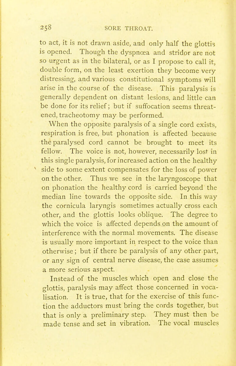 to act, it is not drawn aside, and only half the glottis is opened. Though the dyspncea and stridor are not so urgent as in the bilateral, or as I propose to call it, double form, on the least exertion they become very distressing, and various constitutional symptoms will arise in the course of the disease. This paralysis is generally dependent on distant lesions, and little can be done for its relief; but if suffocation seems threat- ened, tracheotomy may be performed. When the opposite paralysis of a single cord exists, respiration is free, but phonation is affected because the paralysed cord cannot be brought to meet its fellow. The voice is not, however, necessarily lost in this single paralysis, for increased action on the healthy ^ side to some extent compensates for the loss of power on the other. Thus we see in the laryngoscope that on phonation the healthy cord is carried beyond the median line towards the opposite side. In this way the cornicula laryngis sometimes actually cross each other, and the glottis looks oblique. The degree to which the voice is affected depends on the amount of interference with the normal movements. The disease is usually more important in respect to the voice than otherwise; but if there be paralysis of any other part, or any sign of central nerve disease, the case assumes a more serious aspect. Instead of the muscles which open and close the glottis, paralysis may affect those concerned in voca- lisation. It is true, that for the exercise of this func- tion the adductors must bring the cords together, but that is only a preliminary step. They must then be made tense and set in vibration. The vocal muscles