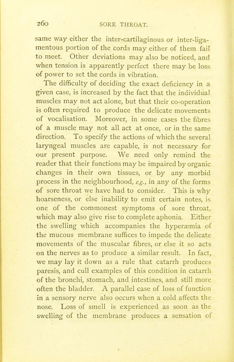 same way either the inter-cartilaginous or inter-liga- mentous portion of the cords may either of them fail to meet. Other deviations may also be noticed, and when tension is apparently perfect there may be loss- of power to set the cords in vibration. The difficulty of deciding the exact deficiency in a given case, is increased by the fact that the individual muscles may not act alone, but that their co-operation is often required to produce the delicate movements of vocalisation. Moreover, in some cases the fibres of a muscle may not all act at once, or in the same direction. To specify the actions of which the several laryngeal muscles are capable, is not necessary for our present purpose. We need only remind the reader that their functions may be impaired by organic changes in their own tissues, or by any morbid process in the neighbourhood, e.g., in any of the forms of sore throat we have had to consider. This is why hoarseness, or else inability to emit certain notes, is one of the commonest symptoms of sore throat, which may also give rise to complete aphonia. Either the swelling which accompanies the hyperaemia of the mucous membrane suffices to impede the delicate movements of the muscular fibres, or else it so acts on the nerves as to produce a similar result. In fact, we may lay it down as a rule that catarrh produces paresis, and cull examples of this condition in catarrh of the bronchi, stomach, and intestines, and still more often the bladder. A parallel case of loss of function in a sensory nerve also occurs when a cold affects the nose. Loss of smell is experienced as soon as the swelling of the membrane produces a sensation of