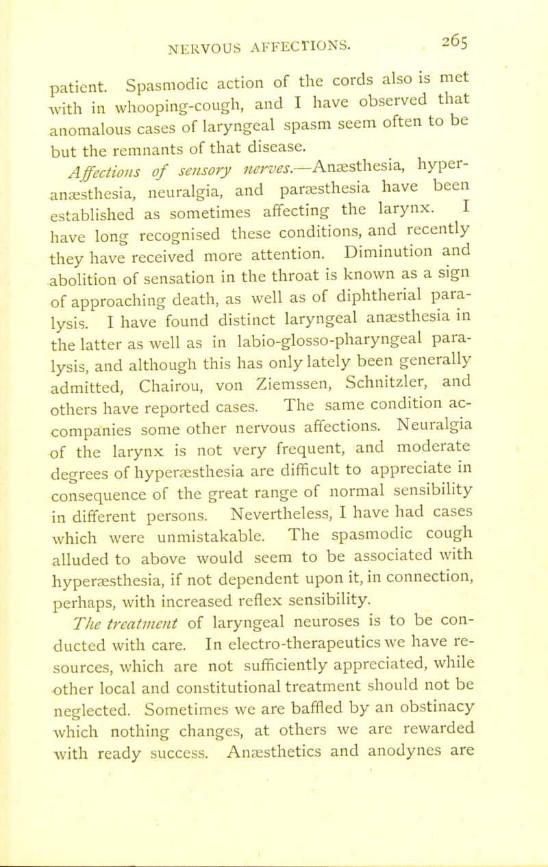 patient. Spasmodic action of the cords also is met with in whooping-cough, and I have observed that anomalous cases of laryngeal spasm seem often to be but the remnants of that disease. Affections of sensory w^^r^^^.r.—Anaesthesia, hyper- ansesthesia, neuralgia, and par^esthesia have been established as sometimes affecting the larynx. I have long recognised these conditions, and recently they have received more attention. Diminution and abolition of sensation in the throat is known as a sign of approaching death, as well as of diphtherial para- lysis. I have found distinct laryngeal anaesthesia in the latter as well as in labio-glosso-pharyngeal para- lysis, and although this has only lately been generally admitted, Chairou, von Ziemssen, Schnitzler, and others have reported cases. The same condition ac- companies some other nervous affections. Neuralgia of the larynx is not very frequent, and moderate degrees of hyper^esthesia are difficult to appreciate in consequence of the great range of normal sensibility in different persons. Nevertheless, I have had cases which were unmistakable. The spasmodic cough alluded to above would seem to be associated with hyperaesthesia, if not dependent upon it, in connection, perhaps, with increased reflex sensibility. The treatment of laryngeal neuroses is to be con- ducted with care. In electro-therapeutics we have re- sources, which are not sufficiently appreciated, while other local and constitutional treatment should not be neglected. Sometimes we are baffled by an obstinacy which nothing changes, at others we are rewarded with ready success. Anaesthetics and anodynes are