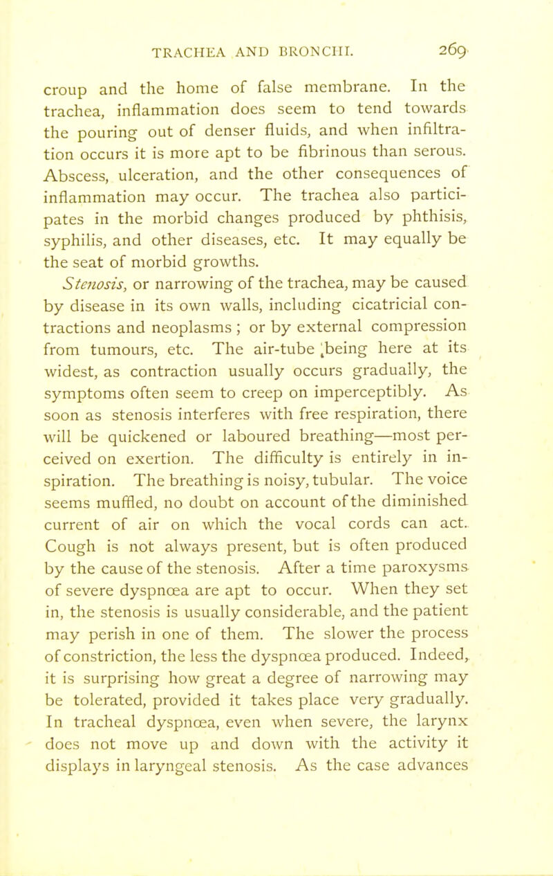 croup and the home of false membrane. In the trachea, inflammation does seem to tend towards the pouring out of denser fluids, and when infiltra- tion occurs it is more apt to be fibrinous than serous. Abscess, ulceration, and the other consequences of inflammation may occur. The trachea also partici- pates in the morbid changes produced by phthisis, syphilis, and other diseases, etc. It may equally be the seat of morbid growths. Stenosis, or narrowing of the trachea, may be caused by disease in its own walls, including cicatricial con- tractions and neoplasms ; or by external compression from tumours, etc. The air-tube .being here at its widest, as contraction usually occurs gradually, the symptoms often seem to creep on imperceptibly. As soon as stenosis interferes with free respiration, there will be quickened or laboured breathing—most per- ceived on exertion. The difficulty is entirely in in- spiration. The breathing is noisy, tubular. The voice seems muffled, no doubt on account of the diminished current of air on which the vocal cords can act. Cough is not always present, but is often produced by the cause of the stenosis. After a time paroxysms of severe dyspnoea are apt to occur. When they set in, the stenosis is usually considerable, and the patient may perish in one of them. The slower the process of constriction, the less the dyspnoea produced. Indeed,, it is surprising how great a degree of nari'owing may be tolerated, provided it takes place very gradually. In tracheal dyspnoea, even when severe, the larynx does not move up and down with the activity it displays in laryngeal stenosis. As the case advances