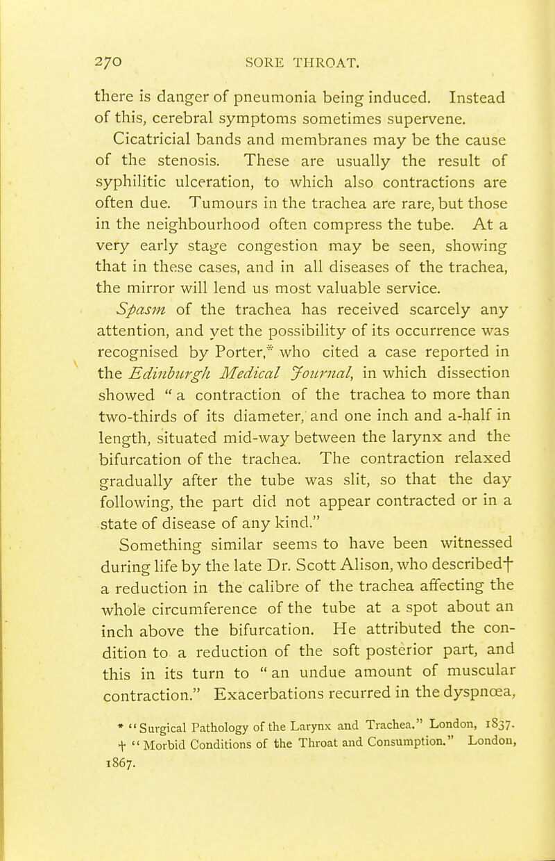 there is danger of pneumonia being induced. Instead of this, cerebral symptoms sometimes supervene. Cicatricial bands and membranes may be the cause of the stenosis. These are usually the result of syphilitic ulceration, to which also contractions are often due. Tumours in the trachea are rare, but those in the neighbourhood often compress the tube. At a very early stage congestion may be seen, showing that in these cases, and in all diseases of the trachea, the mirror will lend us most valuable service. Spasm of the trachea has received scarcely any attention, and yet the possibility of its occurrence was recognised by Porter,* who cited a case reported in the Edinburgh Medical Journal, in which dissection showed  a contraction of the trachea to more than two-thirds of its diameter, and one inch and a-half in length, situated mid-way between the larynx and the bifurcation of the trachea. The contraction relaxed gradually after the tube was slit, so that the day following, the part did not appear contracted or in a state of disease of any kind. Something similar seems to have been witnessed during life by the late Dr. Scott Alison, who describedf a reduction in the calibre of the trachea affecting the whole circumference of the tube at a spot about an inch above the bifurcation. He attributed the con- dition to a reduction of the soft posterior part, and this in its turn to an undue amount of muscular contraction. Exacerbations recurred in the dyspnoea, • Surgical Pathology of the Larynx and Trachea. London, 1837. +  Morbid Conditions of the Throat and Consumption. London, 1867.