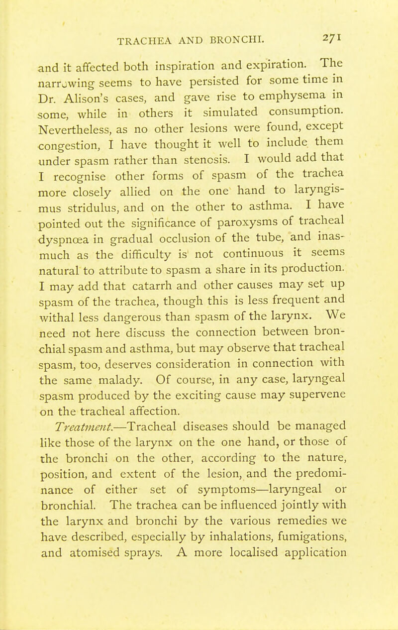 and it affected both inspiration and expiration. The narrowing seems to have persisted for some time in Dr. Alison's cases, and gave rise to emphysema in some, while in others it simulated consumption. Nevertheless, as no other lesions were found, except congestion, I have thought it well to include them under spasm rather than stenosis. I would add that I recognise other forms of spasm of the trachea more closely allied on the one hand to laryngis- mus stridulus, and on the other to asthma. I have pointed out the significance of paroxysms of tracheal dyspnoea in gradual occlusion of the tube, and inas- much as the difficulty is not continuous it seems natural to attribute to spasm a share in its production. I may add that catarrh and other causes may set up spasm of the trachea, though this is less frequent and withal less dangerous than spasm of the larynx. We need not here discuss the connection between bron- chial spasm and asthma, but may observe that tracheal spasm, too, deserves consideration in connection with the same malady. Of course, in any case, laryngeal spasm produced by the exciting cause may supervene on the tracheal affection. Treatment.—Tracheal diseases should be managed like those of the larynx on the one hand, or those of the bronchi on the other, according to the nature, position, and extent of the lesion, and the predomi- nance of either set of symptoms—laryngeal or bronchial. The trachea can be influenced jointly with the larynx and bronchi by the various remedies we have described, especially by inhalations, fumigations, and atomised sprays. A more localised application