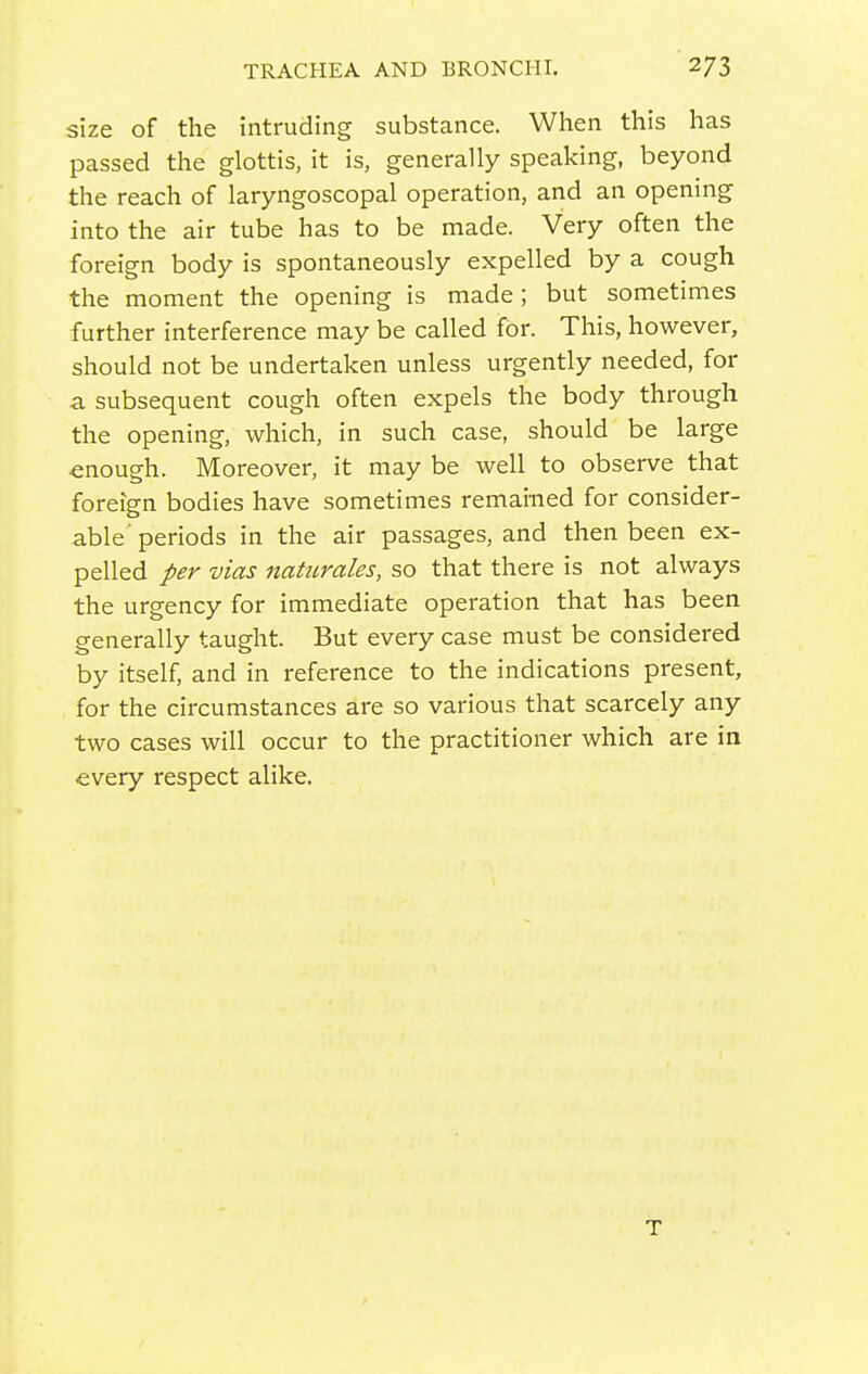 size of the intruding substance. When this has passed the glottis, it is, generally speaking, beyond the reach of laryngoscopal operation, and an opening into the air tube has to be made. Very often the foreign body is spontaneously expelled by a cough the moment the opening is made ; but sometimes further interference may be called for. This, however, should not be undertaken unless urgently needed, for a subsequent cough often expels the body through the opening, which, in such case, should be large enough. Moreover, it may be well to observe that foreign bodies have sometimes remained for consider- able'periods in the air passages, and then been ex- pelled per vias nahtrales, so that there is not always the urgency for immediate operation that has been generally taught. But every case must be considered by itself, and in reference to the indications present, for the circumstances are so various that scarcely any two cases will occur to the practitioner which are in every respect alike.