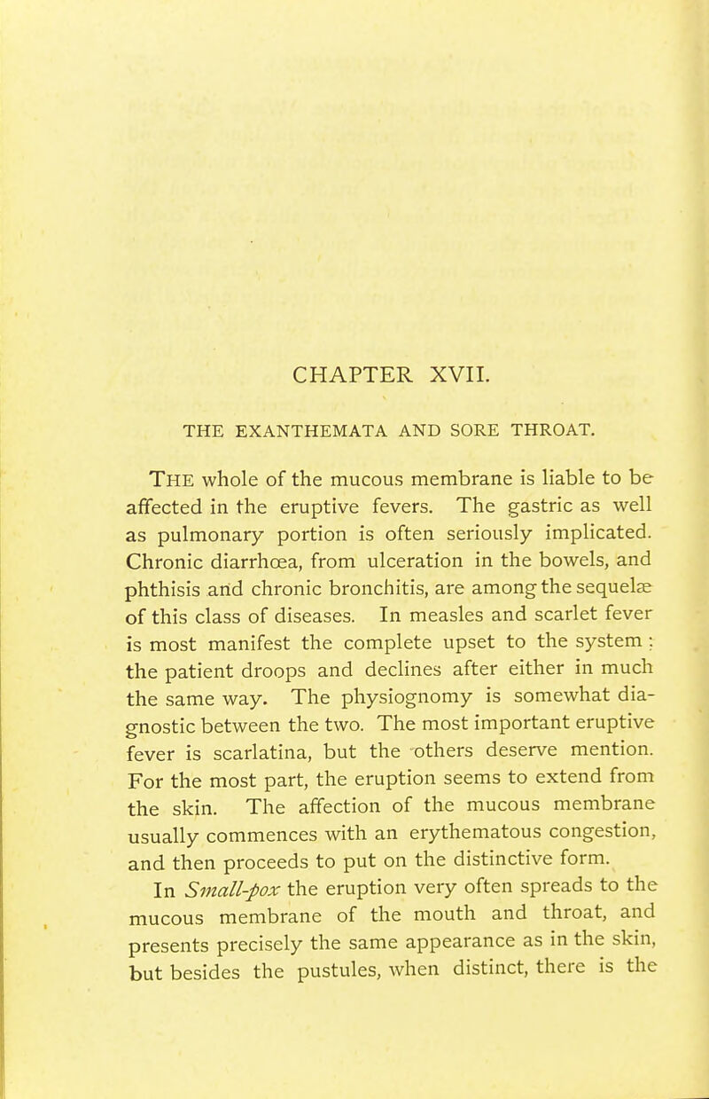 CHAPTER XVII. THE EXANTHEMATA AND SORE THROAT. The whole of the mucous membrane is liable to be affected in the eruptive fevers. The gastric as well as pulmonary portion is often seriously implicated. Chronic diarrhoea, from ulceration in the bowels, and phthisis and chronic bronchitis, are among the sequelae of this class of diseases. In measles and scarlet fever is most manifest the complete upset to the system ; the patient droops and declines after either in much the same way. The physiognomy is somewhat dia- gnostic between the two. The most important eruptive fever is scarlatina, but the -others deserve mention. For the most part, the eruption seems to extend from the skin. The affection of the mucous membrane usually commences with an erythematous congestion, and then proceeds to put on the distinctive form. In Small-pox the eruption very often spreads to the mucous membrane of the mouth and throat, and presents precisely the same appearance as in the skin, but besides the pustules, when distinct, there is the