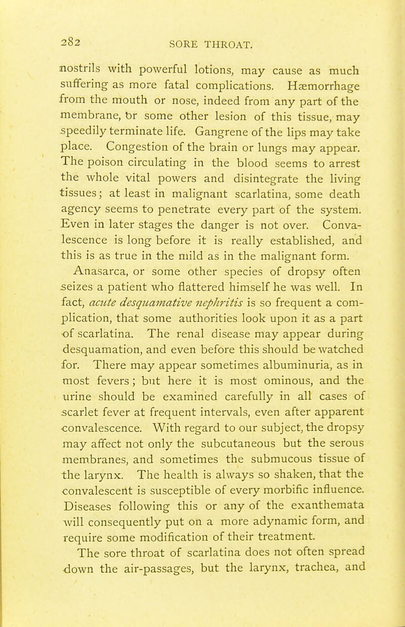 nostrils with powerful lotions, may cause as much suffering as more fatal complications. Haemorrhage from the mouth or nose, indeed from any part of the membrane, br some other lesion of this tissue, may speedily terminate life. Gangrene of the lips may take place. Congestion of the brain or lungs may appear. The poison circulating in the blood seems to arrest the whole vital powers and disintegrate the living tissues; at least in malignant scarlatina, some death agency seems to penetrate every part of the system. Even in later stages the danger is not over. Conva- lescence is long before it is really established, and this is as true in the mild as in the malignant form. Anasarca, or some other species of dropsy often seizes a patient who flattered himself he was well. In fact, acute desquamative nephritis is so frequent a com- plication, that some authorities look upon it as a part •of scarlatina. The renal disease may appear during desquamation, and even before this should be watched for. There may appear sometimes albuminuria, as in most fevers; but here it is most ominous, and the urine should be examined carefully in all cases of scarlet fever at frequent intervals, even after apparent •convalescence. With regard to our subject, the dropsy may affect not only the subcutaneous but the serous membranes, and sometimes the submucous tissue of the larynx. The health is always so shaken, that the convalescent is susceptible of every morbific influence. Diseases following this or any of the exanthemata Avill consequently put on a more adynamic form, and require some modification of their treatment. The sore throat of scarlatina does not often spread ■down the air-passages, but the larynx, trachea, and