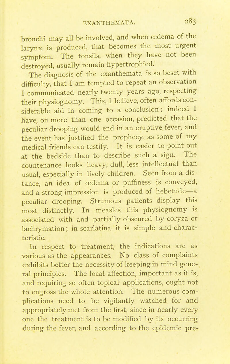 bronchi may all be involved, and when oedema of the larynx is produced, that becomes the most urgent symptom. The tonsils, when they have not been destroyed, usually remain hypertrophied. The diagnosis of the exanthemata is so beset with difliculty, that I am tempted to repeat an observation I communicated nearly twenty years ago, respecting their physiognomy. This, I believe, often affords con- siderable aid in coming to a conclusion; indeed I have, on more than one occasion, predicted that the peculiar drooping would end in an eruptive fever, and the event has justified the prophecy, as some of my medical friends can testify. It is easier to point out at the bedside than to describe such a sign. The countenance looks heavy, dull, less intellectual than usual, especially in hvely children. Seen from a dis- tance, an idea of oedema or puffiness is conveyed, and a strong impression is produced of hebetude—a peculiar drooping. Strumous patients display this most distinctly. In measles this physiognomy is associated with and partially obscured by coryza or lachrymation; in scarlatina it is simple and charac- teristic. In respect to treatment, the indications are as various as the appearances. No class of complaints exhibits better the necessity of keeping in mind gene- ral principles. The local affection, important as it is, and requiring so often topical applications, ought not to engross the whole attention. The numerous com- plications need to be vigilantly watched for and appropriately met from the first, since in nearly every •one the treatment is to be modified by its occurring during the fever, and according to the epidemic pre-