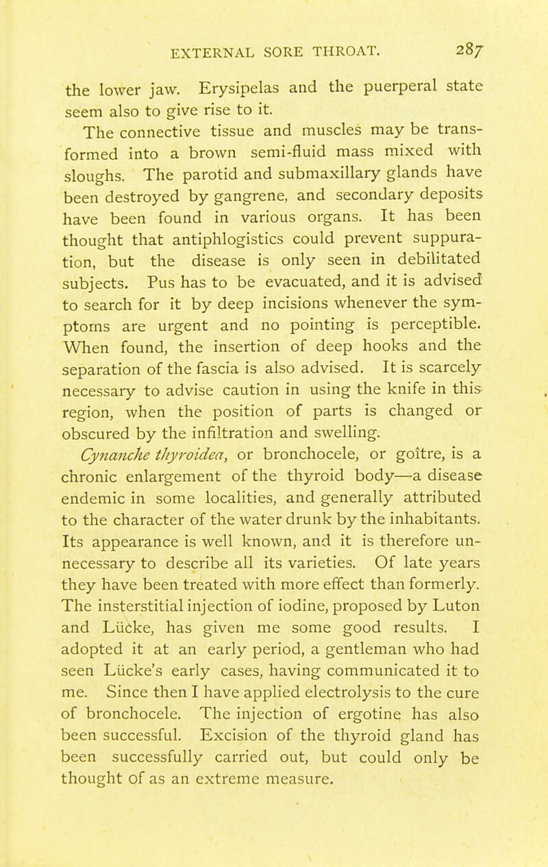 EXTERNAL SORE THROAT. 28/ the lower jaw. Erysipelas and the puerperal state seem also to give rise to it. The connective tissue and muscles may be trans- formed into a brown semi-fluid mass mixed with sloughs. The parotid and submaxillary glands have been destroyed by gangrene, and secondary deposits have been found in various organs. It has been thought that antiphlogistics could prevent suppura- tion, but the disease is only seen in debilitated subjects. Pus has to be evacuated, and it is advised to search for it by deep incisions whenever the sym- ptoms are urgent and no pointing is perceptible. When found, the insertion of deep hooks and the separation of the fascia is also advised. It is scarcely necessary to advise caution in using the knife in this region, when the position of parts is changed or obscured by the infiltration and swelling. Cynanche thyroidea, or bronchocele, or goitre, is a chronic enlargement of the thyroid body—a disease endemic in some localities, and generally attributed to the character of the water drunk by the inhabitants. Its appearance is well known, and it is therefore un- necessary to describe all its varieties. Of late years they have been treated with more effect than formerly. The insterstitial injection of iodine, proposed by Luton and Liicke, has given me some good results. I adopted it at an early period, a gentleman who had seen Liicke's early cases, having communicated it to me. Since then I have applied electrolysis to the cure of bronchocele. The injection of ergotine has also been successful. Excision of the thyroid gland has been successfully carried out, but could only be thought of as an extreme measure.