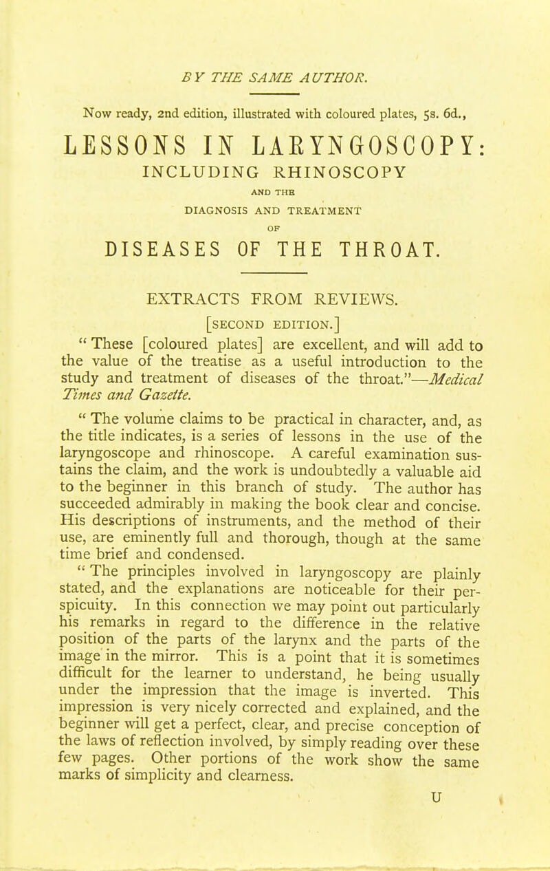 BV THE SAME AUTHOR. Now ready, 2nd edition, illustrated with coloured plates, 53. 6d., LESSONS IN LARYNGOSCOPY: INCLUDING RHINOSCOPY AND THB DIAGNOSIS AND TREATMENT OF DISEASES OF THE THROAT. EXTRACTS FROM REVIEWS. [second edition.]  These [coloured plates] are excellent, and will add to the value of the treatise as a useful introduction to the study and treatment of diseases of the throat.—Medical Times and Gazette.  The volume claims to be practical in character, and, as the title indicates, is a series of lessons in the use of the laryngoscope and rhinoscope. A careful examination sus- tains the claim, and the work is undoubtedly a valuable aid to the beginner in this branch of study. The author has succeeded admirably in making the book clear and concise. His descriptions of instruments, and the method of their use, are eminently full and thorough, though at the same time brief and condensed.  The principles involved in laryngoscopy are plainly stated, and the explanations are noticeable for their per- spicuity. In this connection we may point out particularly his _ remarks in regard to the difference in the relative position of the parts of the larynx and the parts of the image in the mirror. This is a point that it is sometimes difficult for the learner to understand, he being usually under the impression that the image is inverted. This impression is very nicely corrected and explained, and the beginner will get a perfect, clear, and precise conception of the laws of reflection involved, by simply reading over these few pages. Other portions of the work show the same marks of simplicity and clearness. U