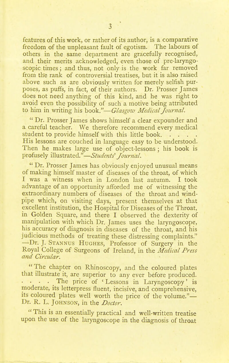 features of this work, or rather of its author, is a comparative freedom of the unpleasant fault of egotism. The labours of others in the same department are gracefully recognised, and their merits acknowledged, even those of pre-laryngo- scopic times; and thus, not only is the work far removed from tlte rank of controversial treatises, but it is also raised above such as are obviously written for merely selfish pur- poses, as puffs, in fact, of their authors. Dr. Prosser James does not need anything of this kind, and he was right to avoid even the possibility of such a motive being attributed to him in writing his book.—Glasgow Medical Journal.  Dr. Prosser James shows himself a clear expounder and a careful teacher. We therefore recommend every medical student to provide himself with this little book His lessons are couched in language easy to be understood. Then he makes large use of object-lessons ; his book is profusely illustrated.—Students' Joiirtial.  Dr. Prosser James has obviously enjoyed unusual means of making himself master of diseases of the throat, of which I was a witness when in London last autumn. I took advantage of an opportunity afforded me of witnessing the extraordinary numbers of diseases of the throat and wind- pipe which, on visiting days, present themselves at that excellent institution, the Hospital for Diseases of the Throat, in Golden Square, and there I observed the dexterity of manipulation with which Dr. James uses the laryngoscope, his accuracy of diagnosis in diseases of the throat, and his judicious methods of treating these distressing complaints. —Dr. J. Stannus Hughes, Professor of Surgery in the Royal College of Surgeons of Ireland, in the Medical Press and Circular. The chapter on Rhinoscopy, and the coloured plates that illustrate it, are superior to any ever before produced. . ... The price of ' Lessons in Laryngoscopy' is moderate, its letterpress fluent, incisive, and comprehensive, its coloured plates well worth the price of the volume.— Dr. R. L. Johnson, in the Doctor.  This is an essentially practical and well-written treatise upon the use of the laryngoscope in the diagnosis of throat