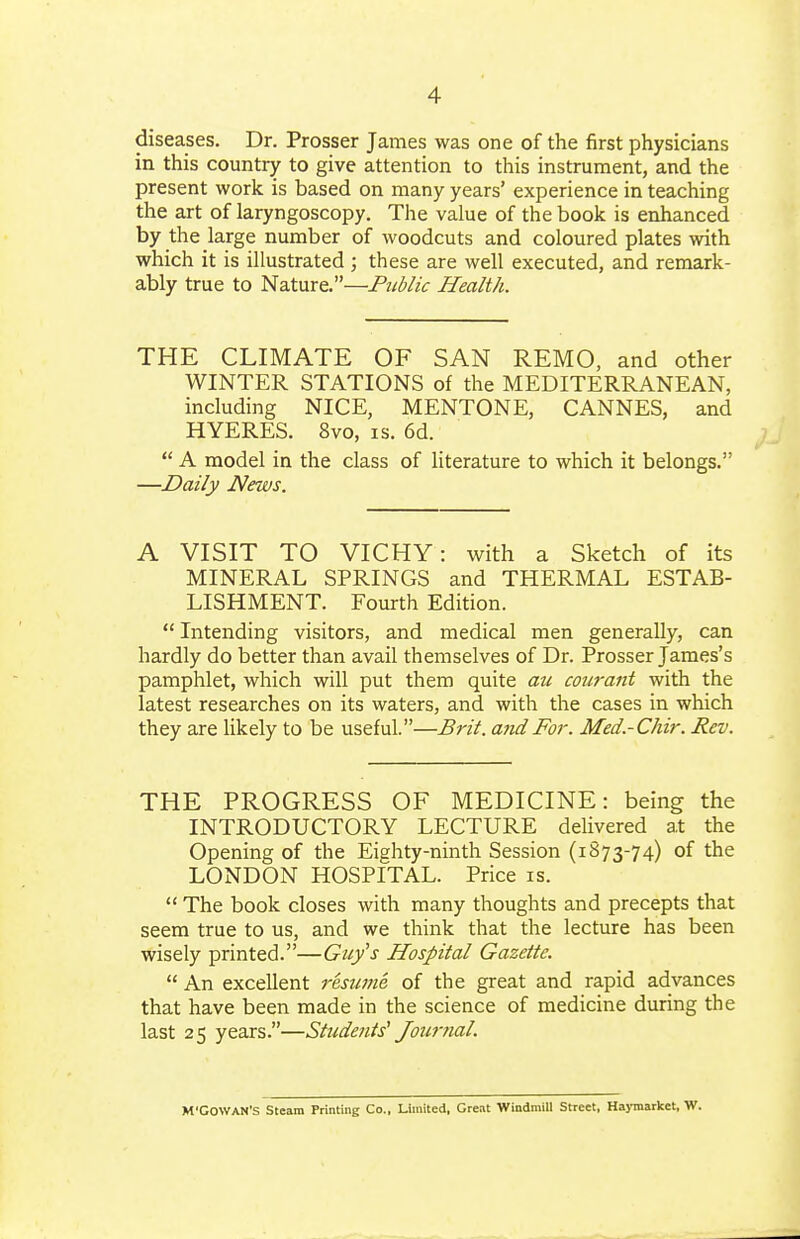 diseases. Dr. Prosser James was one of the first physicians in this country to give attention to this instrument, and the present work is based on many years' experience in teaching the art of laryngoscopy. The value of the book is enhanced by the large number of woodcuts and coloured plates with which it is illustrated; these are well executed, and remark- ably true to Nature.—Pitblic Health. THE CLIMATE OF SAN REMO, and other WINTER STATIONS of the MEDITERRANEAN, including NICE, MENTONE, CANNES, and HYERES. 8vo, is. 6d.  A model in the class of literature to which it belongs. —Daily News. A VISIT TO VICHY: with a Sketch of its MINERAL SPRINGS and THERMAL ESTAB- LISHMENT. Fourth Edition.  Intending visitors, and medical men generally, can hardly do better than avail themselves of Dr. Prosser James's pamphlet, which will put them quite ati coiirant with the latest researches on its waters, and with the cases in which they are likely to be useful.—Brit, and For. Med.-Chir. Rev. THE PROGRESS OF MEDICINE: being the INTRODUCTORY LECTURE delivered at the Opening of the Eighty-ninth Session (1873-74) of the LONDON HOSPITAL. Price is.  The book closes with many thoughts and precepts that seem true to us, and we think that the lecture has been wisely printed.—Guy's Hospital Gazette.  An excellent resume of the great and rapid advances that have been made in the science of medicine during the last 25 years.—Students' Jour ml. M'GOWAN'S Steam Printing Co., Limited, Great Windmill Street, Haymarket, W.