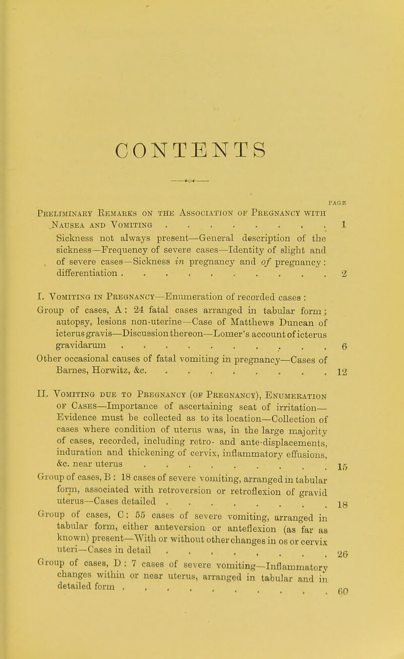 CONTENTS to* PAG V, preliminary remarks on the association of pregnancy with .Nausea and Vomiting 1 Sickness not always present—General description of the sickness—Frequency of severe cases—Identity of slight and . of severe cases—Sickness in pregnancy and of pregnancy: differentiation .......... 2 I. Vomiting in Pregnancy—Enumeration of recorded cases : Group of cases, A : 24 fatal cases arranged in tabidar form; autopsy, lesions non-uterine—Case of Matthews Duncan of icterus gravis—Discussion thereon—Lomer's account of icterus gravidarum 6 Other occasional causes of fatal vomiting in pregnancy—Cases of Barnes, Horwitz, &c 12 II. Vomiting due to Pregnancy (of Pregnancy), Enumeration of Cases—Importance of ascertaining seat of irritation Evidence must be collected as to its location—Collection of cases where condition of uterus was, in the large majority of cases, recorded, including retro- and ante-displacements, induration and thickening of cervix, inflammatory effusions, &c. near uterus 2^ (lump of cases, B : 18 cases of severe vomiting, arranged in tabular form, associated with retroversion or retroflexion of gravid uterus—Cases detailed ja Group of cases, C: 55 cases of severe vomiting, arranged in tabular form, either anteversion or anteflexion (as far as known) present—With or without other changes in os or cervix uteri—Cases in detail 2(j Group of cases, D : 7 cases of severe vomiting—Inflammatory changes within or near uterus, arranged in tabular and in detailed form ... rn