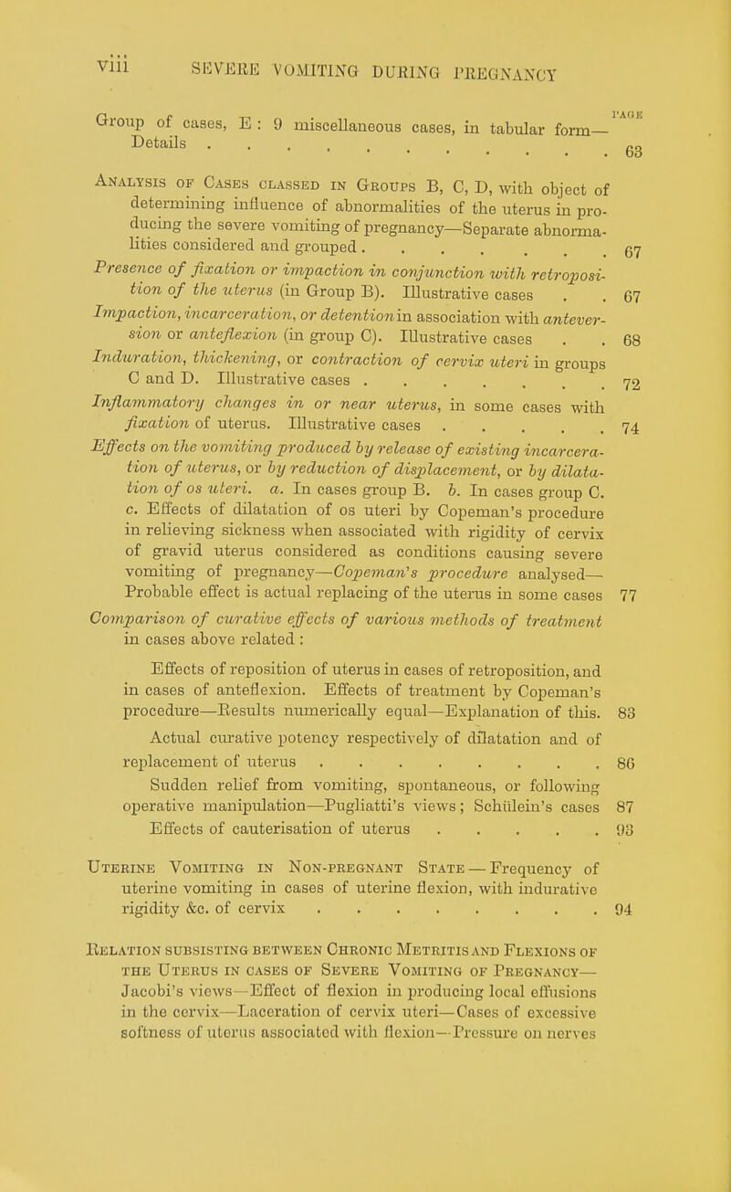 Group of caaes, E : 9 miscellaneous cases, in tabular form- Details 63 Analysis of Casus classed in Groups B, C, D, with object of determining influence of abnormalities of the uterus in pro- ducing the severe vomiting of pregnancy—Separate abnorma- lities considered and grouped ..... 57 Presence of fixation or impaction in conjunction with retroposi- tion of the uterus (in Group B). Illustrative cases . . 67 Impaction, incarceration, or detention'va. association with antever- sion or anteflexion (in group C). Illustrative cases . . 68 Induration, thickening, or contraction of cervix uteri in groups C and D. Illustrative cases ..... .72 Inflammatory changes in or near uterus, in some cases with fixation of uterus. Illustrative cases 74 Effects on the vomiting produced by release of existing incarcera- tion of uterus, or by reduction of displacement, or by dilata- tion of os uteri, a. In cases group B. b. In cases group C. c. Effects of dilatation of os uteri by Copeman's procedure in relieving sickness when associated with rigidity of cervix of gravid uterus considered as conditions causing severe vomiting of pregnancy—Copeman's procedure analysed— Probable effect is actual replacing of the uterus in some cases 77 Comparison of curative effects of various methods of treatment in cases above related : Effects of reposition of uterus in cases of retroposition, and in cases of anteflexion. Effects of treatment by Copeman's procedure—Besults numerically equal—Explanation of this. 83 Actual curative potency respectively of dilatation and of replacement of uterus ........ 86 Sudden relief from vomiting, spontaneous, or following operative manipulation—Pugliatti's views; Schulein's cases 87 Effects of cauterisation of uterus 98 Uterine Vomiting in Non-pregnant State — Frequency of uterine vomiting in cases of uterine flexion, with indurative rigidity &c. of cervix 94 Helation subsisting between Chronic Metritis and Flexions of the Uterus in cases of Severe Vomiting of Pregnancy— Jacobi's views—Effect of flexion in producing local effusions in the cervix—Laceration of cervix uteri—Cases of excessive softness of uterus associated with flexion—Pressure on nerves