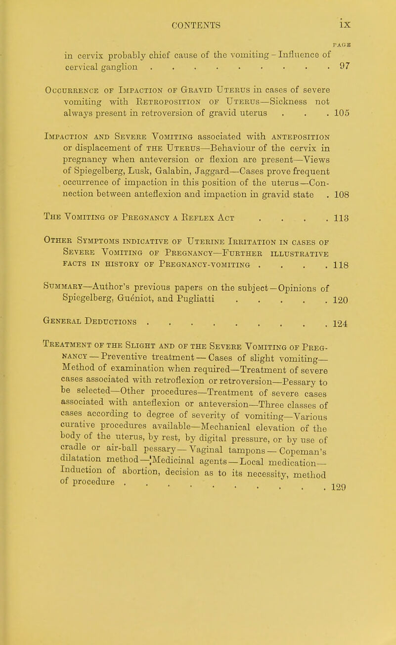 in cervix probably chief cause of the vomiting - Influence of cervical ganglion . . . . . . . . .97 Occurrence of Impaction of Gravid Uterus in cases of severe vomiting with Retroposition of Uterus—Sickness not always present in retroversion of gravid uterus . . . 105 Impaction and Severe Vomiting associated with anteposition or displacement of the Uterus—Behaviour of the cervix in pregnancy when anteversion or flexion are present—Views of Spiegelberg, Lusk, Galabin, Jaggard—Cases prove frequent occurrence of impaction in this position of the uterus—Con- nection between anteflexion and impaction in gravid state . 108 The Vomiting of Pregnancy a Reflex Act .... 113 Other Symptoms indicative of Uterine Irritation in cases of Severe Vomiting of Pregnancy—Further illustrative facts in history of Pregnancy-vomiting . . . .118 Summary—Author's previous papers on the subject— Opinions of Spiegelberg. Gueniot, and Pugliatti 120 General Deductions 124 Treatment of the Slight and of the Severe Vomiting of Preg- nancy — Preventive treatment — Cases of slight vomiting- Method of examination when required—Treatment of severe cases associated with retroflexion or retroversion—Pessary to be selected—Other procedures—Treatment of severe cases associated with anteflexion or anteversion—Three classes of cases according to degree of severity of vomiting—Various curative procedures available—Mechanical elevation of the body of the uterus, by rest, by digital pressure, or by use of cradle or air-ball pessary—Vaginal tampons — Copeman's dilatation method—[Medicinal agents —Local medication- Induction of abortion, decision as to its necessity, method of procedure . . . - _ > ^