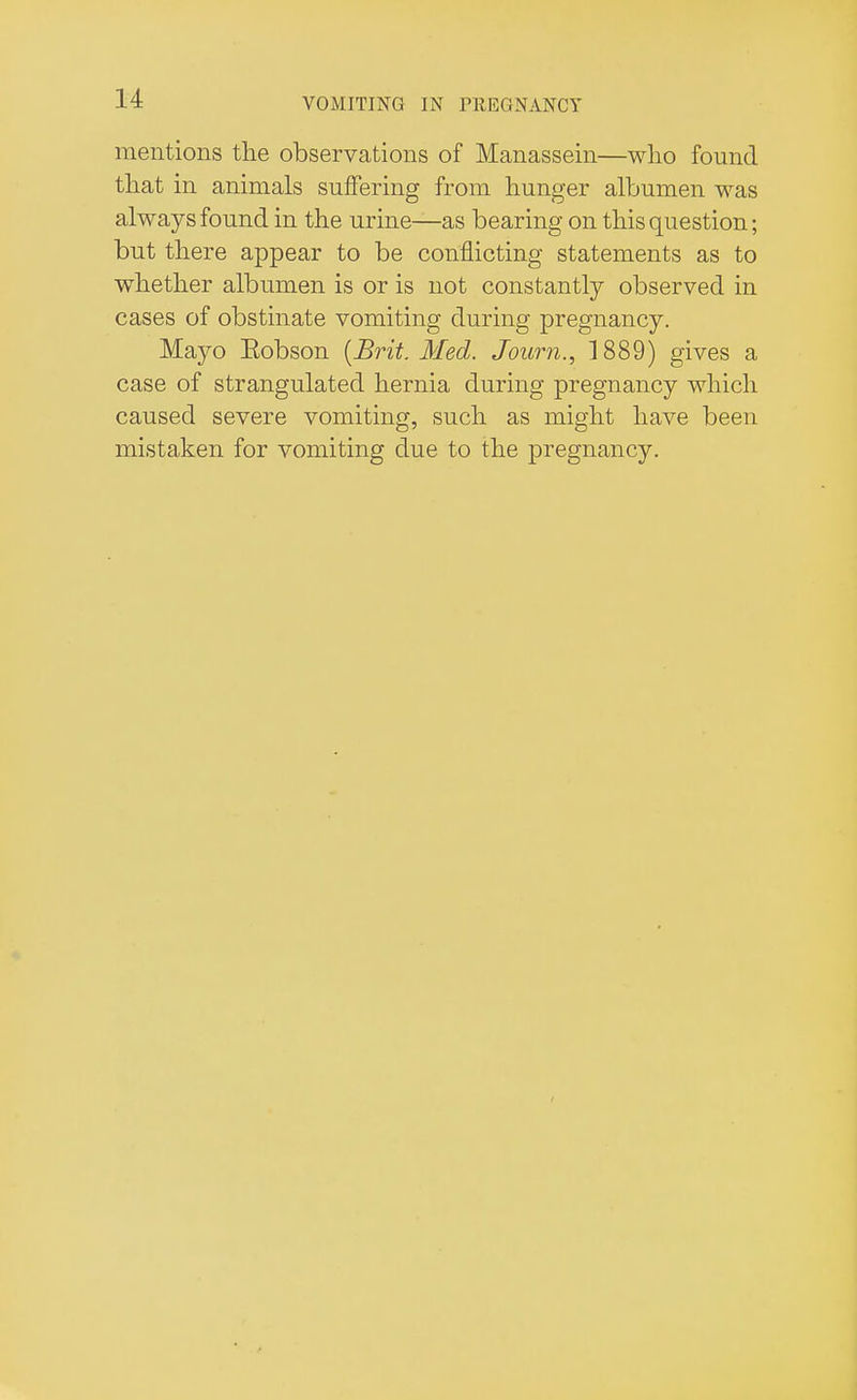 mentions the observations of Manassein—who found that in animals suffering from hunger albumen was always found in the urine—as bearing on this question; but there appear to be conflicting statements as to whether albumen is or is not constantly observed in cases of obstinate vomiting during pregnancy. Mayo Eobson [Brit. Med. Joum., 1889) gives a case of strangulated hernia during pregnancy which caused severe vomiting, such as might have been mistaken for vomiting due to the pregnancy.