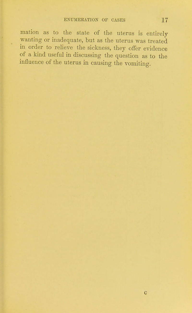 mation as to the state of the uterus is entirely wanting or inadequate, but as the uterus was treated in order to relieve the sickness, they offer evidence of a kind useful in discussing the question as to the influence of the uterus in causing the vomiting. c
